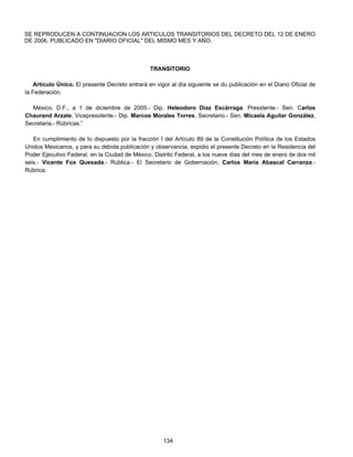 SE REPRODUCEN A CONTINUACION LOS ARTICULOS TRANSITORIOS DEL DECRETO DEL 12 DE ENERO 
DE 2006, PUBLICADO EN "DIARIO OFICIAL" DEL MISMO MES Y AÑO. 
TRANSITORIO 
Artículo Único. El presente Decreto entrará en vigor al día siguiente se du publicación en el Diario Oficial de 
134 
la Federación. 
México, D.F., a 1 de diciembre de 2005.- Dip. Heleodoro Díaz Escárraga. Presidente.- Sen. Carlos 
Chaurand Arzate, Vicepresidente.- Dip. Marcos Morales Torres, Secretario.- Sen. Micaela Aguilar González, 
Secretaria.- Rúbricas.” 
En cumplimiento de lo dispuesto por la fracción I del Artículo 89 de la Constitución Política de los Estados 
Unidos Mexicanos, y para su debida publicación y observancia, expidio el presente Decreto en la Residencia del 
Poder Ejecutivo Federal, en la Ciudad de México, Distrito Federal, a los nueve días del mes de enero de dos mil 
seis.- Vicente Fox Quesada.- Rública.- El Secretario de Gobernación, Carlos María Abascal Carranza.- 
Rúbrica. 
 