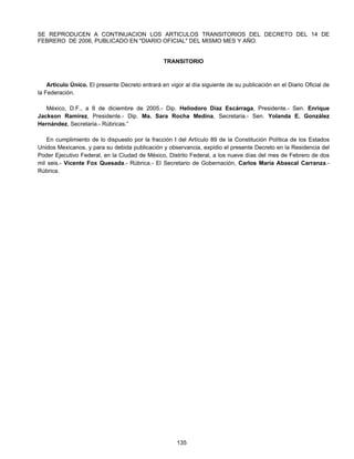 SE REPRODUCEN A CONTINUACION LOS ARTICULOS TRANSITORIOS DEL DECRETO DEL 14 DE 
FEBRERO DE 2006, PUBLICADO EN "DIARIO OFICIAL" DEL MISMO MES Y AÑO. 
TRANSITORIO 
Articulo Único. El presente Decreto entrará en vigor al día siguiente de su publicación en el Diario Oficial de 
135 
la Federación. 
México, D.F., a 8 de diciembre de 2005.- Dip. Heliodoro Díaz Escárraga, Presidente.- Sen. Enrique 
Jackson Ramírez, Presidente.- Dip. Ma. Sara Rocha Medina, Secretaria.- Sen. Yolanda E. González 
Hernández, Secretaria.- Rúbricas.” 
En cumplimiento de lo dispuesto por la fracción I del Artículo 89 de la Constitución Política de los Estados 
Unidos Mexicanos, y para su debida publicación y observancia, expidio el presente Decreto en la Residencia del 
Poder Ejecutivo Federal, en la Ciudad de México, Distrito Federal, a los nueve días del mes de Febrero de dos 
mil seis.- Vicente Fox Quesada.- Rúbrica.- El Secretario de Gobernación, Carlos María Abascal Carranza.- 
Rúbrica. 
 