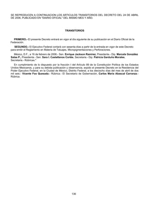 SE REPRODUCEN A CONTINUACION LOS ARTICULOS TRANSITORIOS DEL DECRETO DEL 24 DE ABRIL 
DE 2006, PUBLICADO EN "DIARIO OFICIAL" DEL MISMO MES Y AÑO. 
TRANSITORIOS 
PRIMERO.- El presente Decreto entrará en vigor al día siguiente de su publicación en el Diario Oficial de la 
136 
Federación. 
SEGUNDO.- El Ejecutivo Federal contará con sesenta días a partir de la entrada en vigor de este Decreto 
para emitir el Reglamento en Materia de Tatuajes, Micropigmentaciones y Perforaciones. 
México, D.F., a 16 de febrero de 2006.- Sen. Enrique Jackson Ramírez, Presidente.- Dip. Marcela González 
Salas P., Presidenta.- Sen. Sara I. Castellanos Cortés, Secretaria.- Dip. Patricia Garduño Morales, 
Secretaria.- Rúbricas." 
En cumplimiento de lo dispuesto por la fracción I del Artículo 89 de la Constitución Política de los Estados 
Unidos Mexicanos, y para su debida publicación y observancia, expido el presente Decreto en la Residencia del 
Poder Ejecutivo Federal, en la Ciudad de México, Distrito Federal, a los dieciocho días del mes de abril de dos 
mil seis.- Vicente Fox Quesada.- Rúbrica.- El Secretario de Gobernación, Carlos María Abascal Carranza.- 
Rúbrica. 
 