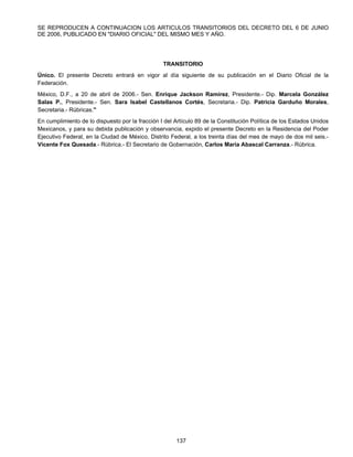 SE REPRODUCEN A CONTINUACION LOS ARTICULOS TRANSITORIOS DEL DECRETO DEL 6 DE JUNIO 
DE 2006, PUBLICADO EN "DIARIO OFICIAL" DEL MISMO MES Y AÑO. 
TRANSITORIO 
Único. El presente Decreto entrará en vigor al día siguiente de su publicación en el Diario Oficial de la 
Federación. 
México, D.F., a 20 de abril de 2006.- Sen. Enrique Jackson Ramírez, Presidente.- Dip. Marcela González 
Salas P., Presidente.- Sen. Sara Isabel Castellanos Cortés, Secretaria.- Dip. Patricia Garduño Morales, 
Secretaria.- Rúbricas." 
En cumplimiento de lo dispuesto por la fracción I del Artículo 89 de la Constitución Política de los Estados Unidos 
Mexicanos, y para su debida publicación y observancia, expido el presente Decreto en la Residencia del Poder 
Ejecutivo Federal, en la Ciudad de México, Distrito Federal, a los treinta días del mes de mayo de dos mil seis.- 
Vicente Fox Quesada.- Rúbrica.- El Secretario de Gobernación, Carlos María Abascal Carranza.- Rúbrica. 
137 
 