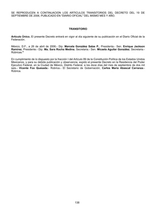 SE REPRODUCEN A CONTINUACION LOS ARTICULOS TRANSITORIOS DEL DECRETO DEL 19 DE 
SEPTIEMBRE DE 2006, PUBLICADO EN "DIARIO OFICIAL" DEL MISMO MES Y AÑO. 
TRANSITORIO 
Artículo Único. El presente Decreto entrará en vigor al día siguiente de su publicación en el Diario Oficial de la 
Federación. 
México, D.F., a 26 de abril de 2006.- Dip. Marcela González Salas P., Presidenta.- Sen. Enrique Jackson 
Ramírez, Presidente.- Dip. Ma. Sara Rocha Medina, Secretaria.- Sen. Micaela Aguilar González, Secretaria.- 
Rúbricas." 
En cumplimiento de lo dispuesto por la fracción I del Artículo 89 de la Constitución Política de los Estados Unidos 
Mexicanos, y para su debida publicación y observancia, expido el presente Decreto en la Residencia del Poder 
Ejecutivo Federal, en la Ciudad de México, Distrito Federal, a los doce días del mes de septiembre de dos mil 
seis.- Vicente Fox Quesada.- Rúbrica.- El Secretario de Gobernación, Carlos María Abascal Carranza.- 
Rúbrica. 
138 
 