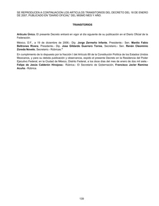 SE REPRODUCEN A CONTINUACION LOS ARTICULOS TRANSITORIOS DEL DECRETO DEL 18 DE ENERO 
DE 2007, PUBLICADO EN "DIARIO OFICIAL" DEL MISMO MES Y AÑO. 
TRANSITORIOS 
Artículo Único. El presente Decreto entrará en vigor al día siguiente de su publicación en el Diario Oficial de la 
Federación. 
México, D.F., a 19 de diciembre de 2006.- Dip. Jorge Zermeño Infante, Presidente.- Sen. Manlio Fabio 
Beltrones Rivera, Presidente.- Dip. Jose Gildardo Guerrero Torres, Secretario.- Sen. Renán Cleominio 
Zoreda Novelo, Secretario.- Rúbricas." 
En cumplimiento de lo dispuesto por la fracción I del Artículo 89 de la Constitución Política de los Estados Unidos 
Mexicanos, y para su debida publicación y observancia, expido el presente Decreto en la Residencia del Poder 
Ejecutivo Federal, en la Ciudad de México, Distrito Federal, a los doce días del mes de enero de dos mil siete.- 
Felipe de Jesús Calderón Hinojosa.- Rúbrica.- El Secretario de Gobernación, Francisco Javier Ramírez 
Acuña.- Rúbrica. 
139 
 