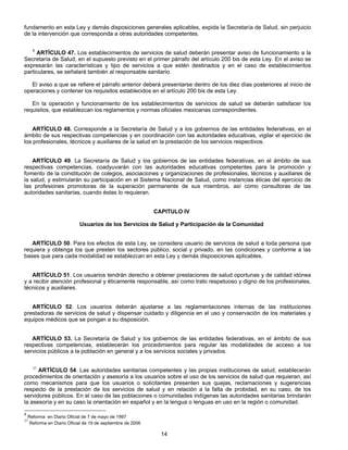 fundamento en esta Ley y demás disposiciones generales aplicables, expida la Secretaría de Salud, sin perjuicio 
de la intervención que corresponda a otras autoridades competentes. 
5 ARTÍCULO 47. Los establecimientos de servicios de salud deberán presentar aviso de funcionamiento a la 
Secretaría de Salud, en el supuesto previsto en el primer párrafo del artículo 200 bis de esta Ley. En el aviso se 
expresarán las características y tipo de servicios a que estén destinados y en el caso de establecimientos 
particulares, se señalará también al responsable sanitario. 
El aviso a que se refiere el párrafo anterior deberá presentarse dentro de los diez días posteriores al inicio de 
operaciones y contener los requisitos establecidos en el artículo 200 bis de esta Ley. 
En la operación y funcionamiento de los establecimientos de servicios de salud se deberán satisfacer los 
requisitos, que establezcan los reglamentos y normas oficiales mexicanas correspondientes. 
ARTÍCULO 48. Corresponde a la Secretaría de Salud y a los gobiernos de las entidades federativas, en el 
ámbito de sus respectivas competencias y en coordinación con las autoridades educativas, vigilar el ejercicio de 
los profesionales, técnicos y auxiliares de la salud en la prestación de los servicios respectivos. 
ARTÍCULO 49. La Secretaría de Salud y los gobiernos de las entidades federativas, en el ámbito de sus 
respectivas competencias, coadyuvarán con las autoridades educativas competentes para la promoción y 
fomento de la constitución de colegios, asociaciones y organizaciones de profesionales, técnicos y auxiliares de 
la salud, y estimularán su participación en el Sistema Nacional de Salud, como instancias éticas del ejercicio de 
las profesiones promotoras de la superación permanente de sus miembros, así como consultoras de las 
autoridades sanitarias, cuando éstas lo requieran. 
CAPITULO IV 
Usuarios de los Servicios de Salud y Participación de la Comunidad 
ARTÍCULO 50. Para los efectos de esta Ley, se considera usuario de servicios de salud a toda persona que 
requiera y obtenga los que presten los sectores público, social y privado, en las condiciones y conforme a las 
bases que para cada modalidad se establezcan en esta Ley y demás disposiciones aplicables. 
ARTÍCULO 51. Los usuarios tendrán derecho a obtener prestaciones de salud oportunas y de calidad idónea 
y a recibir atención profesional y éticamente responsable, así como trato respetuoso y digno de los profesionales, 
técnicos y auxiliares. 
ARTÍCULO 52. Los usuarios deberán ajustarse a las reglamentaciones internas de las instituciones 
prestadoras de servicios de salud y dispensar cuidado y diligencia en el uso y conservación de los materiales y 
equipos médicos que se pongan a su disposición. 
ARTÍCULO 53. La Secretaría de Salud y los gobiernos de las entidades federativas, en el ámbito de sus 
respectivas competencias, establecerán los procedimientos para regular las modalidades de acceso a los 
servicios públicos a la población en general y a los servicios sociales y privados. 
37 ARTÍCULO 54. Las autoridades sanitarias competentes y las propias instituciones de salud, establecerán 
procedimientos de orientación y asesoría a los usuarios sobre el uso de los servicios de salud que requieran, así 
como mecanismos para que los usuarios o solicitantes presenten sus quejas, reclamaciones y sugerencias 
respecto de la prestación de los servicios de salud y en relación a la falta de probidad, en su caso, de los 
servidores públicos. En el caso de las poblaciones o comunidades indígenas las autoridades sanitarias brindarán 
la asesoría y en su caso la orientación en español y en la lengua o lenguas en uso en la región o comunidad. 
14 
5 Reforma en Diario Oficial de 7 de mayo de 1997 
37 Reforma en Diario Oficial de 19 de septiembre de 2006 
 