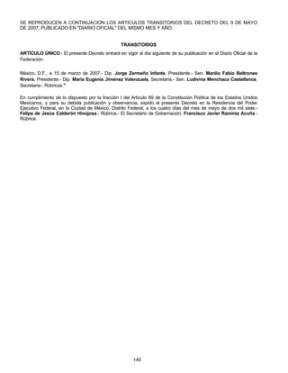 SE REPRODUCEN A CONTINUACION LOS ARTICULOS TRANSITORIOS DEL DECRETO DEL 9 DE MAYO 
DE 2007, PUBLICADO EN "DIARIO OFICIAL" DEL MISMO MES Y AÑO. 
TRANSITORIOS 
ARTÍCULO ÚNICO.- El presente Decreto entrará en vigor al día siguiente de su publicación en el Diario Oficial de la 
Federación. 
México, D.F., a 15 de marzo de 2007.- Dip. Jorge Zermeño Infante, Presidente.- Sen. Manlio Fabio Beltrones 
Rivera, Presidente.- Dip. Maria Eugenia Jimenez Valenzuela, Secretaria.- Sen. Ludivina Menchaca Castellanos, 
Secretaria.- Rúbricas." 
En cumplimiento de lo dispuesto por la fracción I del Artículo 89 de la Constitución Política de los Estados Unidos 
Mexicanos, y para su debida publicación y observancia, expido el presente Decreto en la Residencia del Poder 
Ejecutivo Federal, en la Ciudad de México, Distrito Federal, a los cuatro días del mes de mayo de dos mil siete.- 
Felipe de Jesús Calderón Hinojosa.- Rúbrica.- El Secretario de Gobernación, Francisco Javier Ramírez Acuña.- 
Rúbrica. 
140 
 