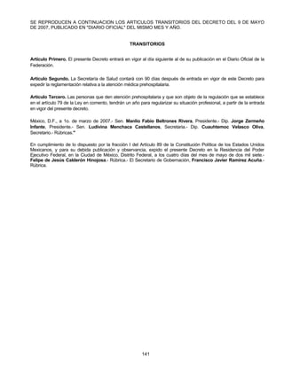 SE REPRODUCEN A CONTINUACION LOS ARTICULOS TRANSITORIOS DEL DECRETO DEL 9 DE MAYO 
DE 2007, PUBLICADO EN "DIARIO OFICIAL" DEL MISMO MES Y AÑO. 
TRANSITORIOS 
Artículo Primero. El presente Decreto entrará en vigor al día siguiente al de su publicación en el Diario Oficial de la 
Federación. 
Artículo Segundo. La Secretaría de Salud contará con 90 días después de entrada en vigor de este Decreto para 
expedir la reglamentación relativa a la atención médica prehospitalaria. 
Artículo Tercero. Las personas que den atención prehospitalaria y que son objeto de la regulación que se establece 
en el artículo 79 de la Ley en comento, tendrán un año para regularizar su situación profesional, a partir de la entrada 
en vigor del presente decreto. 
México, D.F., a 1o. de marzo de 2007.- Sen. Manlio Fabio Beltrones Rivera, Presidente.- Dip. Jorge Zermeño 
Infante, Presidente.- Sen. Ludivina Menchaca Castellanos, Secretaria.- Dip. Cuauhtemoc Velasco Oliva, 
Secretario.- Rúbricas." 
En cumplimiento de lo dispuesto por la fracción I del Artículo 89 de la Constitución Política de los Estados Unidos 
Mexicanos, y para su debida publicación y observancia, expido el presente Decreto en la Residencia del Poder 
Ejecutivo Federal, en la Ciudad de México, Distrito Federal, a los cuatro días del mes de mayo de dos mil siete.- 
Felipe de Jesús Calderón Hinojosa.- Rúbrica.- El Secretario de Gobernación, Francisco Javier Ramírez Acuña.- 
Rúbrica. 
141 
 