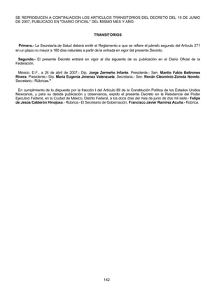 SE REPRODUCEN A CONTINUACION LOS ARTICULOS TRANSITORIOS DEL DECRETO DEL 19 DE JUNIO 
DE 2007, PUBLICADO EN "DIARIO OFICIAL" DEL MISMO MES Y AÑO. 
TRANSITORIOS 
Primero.- La Secretaría de Salud deberá emitir el Reglamento a que se refiere el párrafo segundo del Artículo 271 
en un plazo no mayor a 180 días naturales a partir de la entrada en vigor del presente Decreto. 
Segundo.- El presente Decreto entrará en vigor al día siguiente de su publicación en el Diario Oficial de la 
Federación. 
México, D.F., a 26 de abril de 2007.- Dip. Jorge Zermeño Infante, Presidente.- Sen. Manlio Fabio Beltrones 
Rivera, Presidente.- Dip. Maria Eugenia Jimenez Valenzuela, Secretaria.- Sen. Renán Cleominio Zoreda Novelo, 
Secretario.- Rúbricas." 
En cumplimiento de lo dispuesto por la fracción I del Artículo 89 de la Constitución Política de los Estados Unidos 
Mexicanos, y para su debida publicación y observancia, expido el presente Decreto en la Residencia del Poder 
Ejecutivo Federal, en la Ciudad de México, Distrito Federal, a los doce días del mes de junio de dos mil siete.- Felipe 
de Jesús Calderón Hinojosa.- Rúbrica.- El Secretario de Gobernación, Francisco Javier Ramírez Acuña.- Rúbrica. 
142 
 