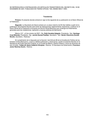 SE REPRODUCEN A CONTINUACION LOS ARTICULOS TRANSITORIOS DEL DECRETO DEL 18 DE 
DICIEMBRE DE 2007, PUBLICADO EN "DIARIO OFICIAL" DEL MISMO MES Y AÑO. 
Transitorios 
Primero: El presente decreto entrará en vigor al día siguiente de su publicación en el Diario Oficial de 
143 
la Federación. 
Segundo: La Secretaría de Salud contará con un plazo máximo de 90 días hábiles a partir de la 
publicación del presente Decreto para emitir las disposiciones reglamentarias respectivas y publicar en el 
Diario Oficial de la Federación el proyecto de Norma Oficial Mexicana que contenga los lineamientos 
generales para las instalaciones, operación y buenas prácticas de fabricación. 
México, D.F., a 9 de octubre de 2007.- Dip. Ruth Zavaleta Salgado, Presidenta.- Sen. Santiago 
Creel Miranda, Presidente.- Dip. Jacinto Gomez Pasillas, Secretario.- Sen. Renán Cleominio Zoreda 
Novelo, Secretario.- Rúbricas.” 
En cumplimiento de lo dispuesto por la fracción I del Artículo 89 de la Constitución Política de los 
Estados Unidos Mexicanos, y para su debida publicación y observancia, expido el presente Decreto en la 
Residencia del Poder Ejecutivo Federal, en la Ciudad de México, Distrito Federal, a doce de diciembre de 
dos mil siete.- Felipe de Jesús Calderón Hinojosa.- Rúbrica.- El Secretario de Gobernación, Francisco 
Javier Ramírez Acuña.- Rúbrica. 
