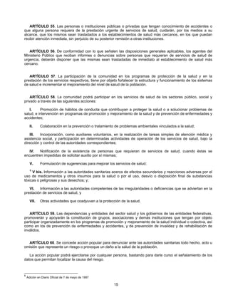ARTÍCULO 55. Las personas o instituciones públicas o privadas que tengan conocimiento de accidentes o 
que alguna persona requiera de la prestación urgente de servicios de salud, cuidarán, por los medios a su 
alcance, que los mismos sean trasladados a los establecimientos de salud más cercanos, en los que puedan 
recibir atención inmediata, sin perjuicio de su posterior remisión a otras instituciones. 
ARTÍCULO 56. De conformidad con lo que señalen las disposiciones generales aplicables, los agentes del 
Ministerio Público que reciban informes o denuncias sobre personas que requieran de servicios de salud de 
urgencia, deberán disponer que las mismas sean trasladadas de inmediato al establecimiento de salud más 
cercano. 
ARTÍCULO 57. La participación de la comunidad en los programas de protección de la salud y en la 
prestación de los servicios respectivos, tiene por objeto fortalecer la estructura y funcionamiento de los sistemas 
de salud e incrementar el mejoramiento del nivel de salud de la población. 
ARTÍCULO 58. La comunidad podrá participar en los servicios de salud de los sectores público, social y 
15 
privado a través de las siguientes acciones: 
I. Promoción de hábitos de conducta que contribuyan a proteger la salud o a solucionar problemas de 
salud, e intervención en programas de promoción y mejoramiento de la salud y de prevención de enfermedades y 
accidentes; 
II. Colaboración en la prevención o tratamiento de problemas ambientales vinculados a la salud; 
III. Incorporación, como auxiliares voluntarios, en la realización de tareas simples de atención médica y 
asistencia social, y participación en determinadas actividades de operación de los servicios de salud, bajo la 
dirección y control de las autoridades correspondientes; 
IV. Notificación de la existencia de personas que requieran de servicios de salud, cuando éstas se 
encuentren impedidas de solicitar auxilio por sí mismas; 
V. Formulación de sugerencias para mejorar los servicios de salud; 
6 V bis. Información a las autoridades sanitarias acerca de efectos secundarios y reacciones adversas por el 
uso de medicamentos y otros insumos para la salud o por el uso, desvío o disposición final de substancias 
tóxicas o peligrosas y sus desechos; y; 
VI. Información a las autoridades competentes de las irregularidades o deficiencias que se adviertan en la 
prestación de servicios de salud, y 
VII. Otras actividades que coadyuven a la protección de la salud. 
ARTÍCULO 59. Las dependencias y entidades del sector salud y los gobiernos de las entidades federativas, 
promoverán y apoyarán la constitución de grupos, asociaciones y demás instituciones que tengan por objeto 
participar organizadamente en los programas de promoción y mejoramiento de la salud individual o colectiva, así 
como en los de prevención de enfermedades y accidentes, y de prevención de invalidez y de rehabilitación de 
inválidos. 
ARTÍCULO 60. Se concede acción popular para denunciar ante las autoridades sanitarias todo hecho, acto u 
omisión que represente un riesgo o provoque un daño a la salud de la población. 
La acción popular podrá ejercitarse por cualquier persona, bastando para darle curso el señalamiento de los 
datos que permitan localizar la causa del riesgo. 
6 Adición en Diario Oficial de 7 de mayo de 1997 
 