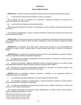 CAPITULO V 
Atención Materno-Infantil 
ARTÍCULO 61. La atención materno-infantil tiene carácter prioritario y comprende las siguientes acciones: 
I. La atención de la mujer durante el embarazo, el parto y el puerperio; 
25II. La atención del niño y la vigilancia de su crecimiento y desarrollo, incluyendo la promoción de la 
16 
vacunación oportuna y su salud visual; 
III. La promoción de la integración y del bienestar familiar. 
26IV. La detección temprana de la sordera y su tratamiento, en todos sus grados, desde los primeros días del 
nacimiento, y 
25 V. Acciones para diagnosticar y ayudar a resolver el problema de salud visual y auditiva de los niños en las 
escuelas públicas y privadas. 
ARTÍCULO 62. En los servicios de salud se promoverá la organización institucional de comités de prevención 
de la mortalidad materna e infantil, a efecto de conocer, sistematizar y evaluar el problema y adoptar las medidas 
conducentes. 
ARTÍCULO 63. La protección de la salud física y mental de los menores es una responsabilidad que 
comparten los padres, tutores o quienes ejerzan la patria potestad sobre ellos, el Estado y la sociedad en 
general. 
1ARTÍCULO 64. En la organización y operación de los servicios de salud destinados a la atención materno-infantil, 
las autoridades sanitarias competentes establecerán: 
I. Procedimientos que permitan la participación activa de la familia en la prevención y atención oportuna 
de los padecimientos de los usuarios; 
II. Acciones de orientación y vigilancia institucional, fomento a la lactancia materna y, en su caso, la ayuda 
alimentaria directa tendiente a mejorar el estado nutricional del grupo materno-infantil, y 
III. Acciones para controlar las enfermedades prevenibles por vacunación, los procesos diarreicos y las 
infecciones respiratorias agudas de los menores de cinco años. 
ARTÍCULO 65. Las autoridades sanitarias, educativas y laborales, en sus respectivos ámbitos de 
competencia, apoyarán y fomentarán: 
I. Los programas para padres destinados a promover la atención materno-infantil; 
II. Las actividades recreativas, de esparcimiento y culturales destinadas a fortalecer el núcleo familiar y 
promover la salud física y mental de sus integrantes; 
III. La vigilancia de actividades ocupacionales que puedan poner en peligro la salud física y mental de los 
menores y de las mujeres embarazadas, y 
4 IV. Acciones relacionadas con educación básica, alfabetización de adultos, acceso al agua potable y 
medios sanitarios de eliminación de excreta. 
25 Reforma en Diario Oficial de 24 de febrero de 2005 
26 Adición en Diario Oficial de 24 de febrero de 2005 
1 Reforma en Diario Oficial de 14 de junio de 1991 
4 Fe de erratas Diario Oficial de 12 de julio de 1991 
 