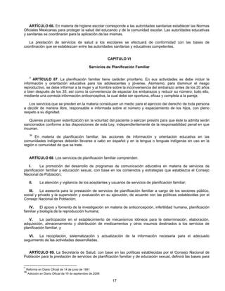 ARTÍCULO 66. En materia de higiene escolar corresponde a las autoridades sanitarias establecer las Normas 
Oficiales Mexicanas para proteger la salud del educando y de la comunidad escolar. Las autoridades educativas 
y sanitarias se coordinarán para la aplicación de las mismas. 
La prestación de servicios de salud a los escolares se efectuará de conformidad con las bases de 
coordinación que se establezcan entre las autoridades sanitarias y educativas competentes. 
CAPITULO VI 
Servicios de Planificación Familiar 
1 ARTÍCULO 67. La planificación familiar tiene carácter prioritario. En sus actividades se debe incluir la 
información y orientación educativa para los adolescentes y jóvenes. Asimismo, para disminuir el riesgo 
reproductivo, se debe informar a la mujer y al hombre sobre la inconveniencia del embarazo antes de los 20 años 
o bien después de los 35, así como la conveniencia de espaciar los embarazos y reducir su número; todo ello, 
mediante una correcta información anticonceptiva, la cual debe ser oportuna, eficaz y completa a la pareja. 
Los servicios que se presten en la materia constituyen un medio para el ejercicio del derecho de toda persona 
a decidir de manera libre, responsable e informada sobre el número y espaciamiento de los hijos, con pleno 
respeto a su dignidad. 
Quienes practiquen esterilización sin la voluntad del paciente o ejerzan presión para que éste la admita serán 
sancionados conforme a las disposiciones de esta Ley, independientemente de la responsabilidad penal en que 
incurran. 
36 En materia de planificación familiar, las acciones de información y orientación educativa en las 
comunidades indígenas deberán llevarse a cabo en español y en la lengua o lenguas indígenas en uso en la 
región o comunidad de que se trate. 
ARTÍCULO 68. Los servicios de planificación familiar comprenden: 
I. La promoción del desarrollo de programas de comunicación educativa en materia de servicios de 
planificación familiar y educación sexual, con base en los contenidos y estrategias que establezca el Consejo 
Nacional de Población; 
II. La atención y vigilancia de los aceptantes y usuarios de servicios de planificación familiar; 
III. La asesoría para la prestación de servicios de planificación familiar a cargo de los sectores público, 
social y privado y la supervisión y evaluación en su ejecución, de acuerdo con las políticas establecidas por el 
Consejo Nacional de Población; 
IV. El apoyo y fomento de la investigación en materia de anticoncepción, infertilidad humana, planificación 
17 
familiar y biología de la reproducción humana; 
V. La participación en el establecimiento de mecanismos idóneos para la determinación, elaboración, 
adquisición, almacenamiento y distribución de medicamentos y otros insumos destinados a los servicios de 
planificación familiar, y 
VI. La recopilación, sistematización y actualización de la información necesaria para el adecuado 
seguimiento de las actividades desarrolladas. 
ARTÍCULO 69. La Secretaría de Salud, con base en las políticas establecidas por el Consejo Nacional de 
Población para la prestación de servicios de planificación familiar y de educación sexual, definirá las bases para 
1 Reforma en Diario Oficial de 14 de junio de 1991 
36 Adicioón en Diario Oficial de 19 de septiembre de 2006 
 
