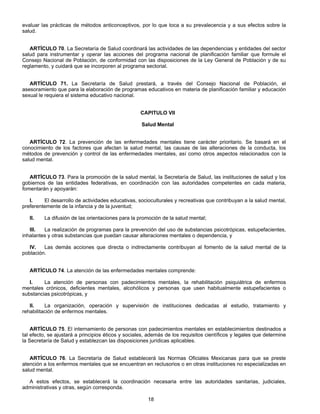 evaluar las prácticas de métodos anticonceptivos, por lo que toca a su prevalecencia y a sus efectos sobre la 
salud. 
ARTÍCULO 70. La Secretaría de Salud coordinará las actividades de las dependencias y entidades del sector 
salud para instrumentar y operar las acciones del programa nacional de planificación familiar que formule el 
Consejo Nacional de Población, de conformidad con las disposiciones de la Ley General de Población y de su 
reglamento, y cuidará que se incorporen al programa sectorial. 
ARTÍCULO 71. La Secretaría de Salud prestará, a través del Consejo Nacional de Población, el 
asesoramiento que para la elaboración de programas educativos en materia de planificación familiar y educación 
sexual le requiera el sistema educativo nacional. 
CAPITULO VII 
Salud Mental 
ARTÍCULO 72. La prevención de las enfermedades mentales tiene carácter prioritario. Se basará en el 
conocimiento de los factores que afectan la salud mental, las causas de las alteraciones de la conducta, los 
métodos de prevención y control de las enfermedades mentales, así como otros aspectos relacionados con la 
salud mental. 
ARTÍCULO 73. Para la promoción de la salud mental, la Secretaría de Salud, las instituciones de salud y los 
gobiernos de las entidades federativas, en coordinación con las autoridades competentes en cada materia, 
fomentarán y apoyarán: 
I. El desarrollo de actividades educativas, socioculturales y recreativas que contribuyan a la salud mental, 
18 
preferentemente de la infancia y de la juventud; 
II. La difusión de las orientaciones para la promoción de la salud mental; 
III. La realización de programas para la prevención del uso de substancias psicotrópicas, estupefacientes, 
inhalantes y otras substancias que puedan causar alteraciones mentales o dependencia, y 
IV. Las demás acciones que directa o indirectamente contribuyan al fomento de la salud mental de la 
población. 
ARTÍCULO 74. La atención de las enfermedades mentales comprende: 
I. La atención de personas con padecimientos mentales, la rehabilitación psiquiátrica de enfermos 
mentales crónicos, deficientes mentales, alcohólicos y personas que usen habitualmente estupefacientes o 
substancias psicotrópicas, y 
II. La organización, operación y supervisión de instituciones dedicadas al estudio, tratamiento y 
rehabilitación de enfermos mentales. 
ARTÍCULO 75. El internamiento de personas con padecimientos mentales en establecimientos destinados a 
tal efecto, se ajustará a principios éticos y sociales, además de los requisitos científicos y legales que determine 
la Secretaría de Salud y establezcan las disposiciones jurídicas aplicables. 
ARTÍCULO 76. La Secretaría de Salud establecerá las Normas Oficiales Mexicanas para que se preste 
atención a los enfermos mentales que se encuentran en reclusorios o en otras instituciones no especializadas en 
salud mental. 
A estos efectos, se establecerá la coordinación necesaria entre las autoridades sanitarias, judiciales, 
administrativas y otras, según corresponda. 
 