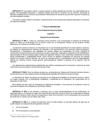 ARTÍCULO 77. Los padres, tutores o quienes ejerzan la patria potestad de menores, los responsables de su 
guarda, las autoridades educativas y cualquier persona que esté en contacto con los mismos, procurarán la 
atención inmediata de los menores que presenten alteraciones de conducta que permitan suponer la existencia 
de enfermedades mentales. 
A tal efecto, podrán obtener orientación y asesoramiento en las instituciones públicas dedicadas a la atención 
19 
de enfermos mentales. 
13 TÍTULO TERCERO BIS 
De la Protección Social en Salud 
Capítulo I 
Disposiciones Generales 
ARTÍCULO 77 BIS 1. Todos los mexicanos tienen derecho a ser incorporados al Sistema de Protección 
Social en Salud de conformidad con el artículo cuarto de la Constitución Política de los Estados Unidos 
Mexicanos, sin importar su condición social. 
La protección social en salud es un mecanismo por el cual el Estado garantizará el acceso efectivo, oportuno, 
de calidad, sin desembolso al momento de utilización y sin discriminación a los servicios médico-quirúrgicos, 
farmacéuticos y hospitalarios que satisfagan de manera integral las necesidades de salud, mediante la 
combinación de intervenciones de promoción de la salud, prevención, diagnóstico, tratamiento y de rehabilitación, 
seleccionadas en forma prioritaria según criterios de seguridad, eficacia, costo, efectividad, adherencia a normas 
éticas profesionales y aceptabilidad social. Como mínimo se deberán contemplar los servicios de consulta 
externa en el primer nivel de atención, así como de consulta externa y hospitalización para las especialidades 
básicas de: medicina interna, cirugía general, ginecoobstetricia, pediatría y geriatría, en el segundo nivel de 
atención. 
Las disposiciones reglamentarias establecerán los criterios necesarios para la secuencia y alcances de cada 
intervención que se provea en los términos de este Título. 
ARTÍCULO 77 BIS 2. Para los efectos de esta Ley, se entenderá por Sistema de Protección Social en Salud a 
las acciones que en esta materia provean los Regímenes Estatales de Protección Social en Salud. 
La Secretaría de Salud coordinará las acciones de los Regímenes Estatales de Protección Social en Salud, 
los cuales contarán con la participación subsidiaria y coordinada de la Federación, de conformidad con lo 
dispuesto en este Título. 
Para efectos de este Título se entenderá por Regímenes Estatales, a las acciones de protección social en 
salud de los Estados de la República y del Distrito Federal. 
ARTÍCULO 77 BIS 3. Las familias y personas que no sean derechohabientes de las instituciones de 
seguridad social o no cuenten con algún otro mecanismo de previsión social en salud, se incorporarán al Sistema 
de Protección Social en Salud que les corresponda en razón de su domicilio, con lo cual gozarán de las acciones 
de protección en salud a que se refiere este Título. 
ARTÍCULO 77 BIS 4. La unidad de protección será el núcleo familiar, la cual para efectos de esta Ley se 
puede integrar de cualquiera de las siguientes maneras: 
I. Por los cónyuges; 
II. Por la concubina y el concubinario; 
13 Adición en Diario Oficial de 15 de mayo de 2003 
 