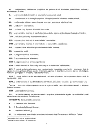 IX. La organización, coordinación y vigilancia del ejercicio de las actividades profesionales, técnicas y 
2 
auxiliares para la salud; 
X. La promoción de la formación de recursos humanos para la salud; 
XI. La coordinación de la investigación para la salud y el control de ésta en los seres humanos; 
XII. La información relativa a las condiciones, recursos y servicios de salud en el país; 
XIII. La educación para la salud; 
XIV. La orientación y vigilancia en materia de nutrición; 
XV. La prevención y el control de los efectos nocivos de los factores ambientales en la salud del hombre; 
1 XVI. La salud ocupacional y el saneamiento básico; 
XVII. La prevención y el control de enfermedades transmisibles; 
XVIII. La prevención y el control de enfermedades no transmisibles y accidentes; 
XIX. La prevención de la invalidez y la rehabilitación de los inválidos; 
XX. La asistencia social; 
XXI. El programa contra el alcoholismo; 
XXII. El programa contra el tabaquismo; 
XXIII. El programa contra la farmacodependencia; 
XXIV. El control sanitario de productos y servicios y de su importación y exportación; 
XXV. El control sanitario del proceso, uso, mantenimiento, importación, exportación y disposición final de 
equipos médicos, prótesis, órtesis, ayudas funcionales, agentes de diagnóstico, insumos de uso odontológico, 
materiales quirúrgicos, de curación y productos higiénicos; 
XXVI. El control sanitario de los establecimientos dedicados al proceso de los productos incluídos en la 
fracción XXII y XXIII; 
XXVII.El control sanitario de la publicidad de las actividades, productos y servicios a que se refiere esta Ley; 
1 XXVIII. El control sanitario de la disposición de órganos, tejidos y sus componentes, células5 y cadáveres 
de seres humanos; 
XXIX. La sanidad internacional, y 
XXX. Las demás materias, que establezca esta Ley y otros ordenamientos legales, de conformidad con el 
párrafo tercero del artículo 4o. Constitucional. 
ARTÍCULO 4o. Son autoridades sanitarias: 
I. El Presidente de la República; 
II. El Consejo de Salubridad General; 
III. La Secretaría de Salud, y 
IV. Los gobiernos de las entidades federativas, incluyendo el del Departamento del Distrito Federal. 
1 Reforma en Diario Oficial de 14 de junio de 1991 
5 Reforma en Diario Oficial de 7 de mayo de 1997 
 