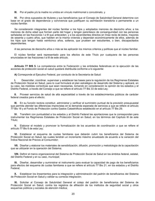 III. Por el padre y/o la madre no unidos en vínculo matrimonial o concubinato, y 
IV. Por otros supuestos de titulares y sus beneficiarios que el Consejo de Salubridad General determine con 
base en el grado de dependencia y convivencia que justifiquen su asimilación transitoria o permanente a un 
núcleo familiar. 
Se considerarán integrantes del núcleo familiar a los hijos y adoptados menores de dieciocho años; a los 
menores de dicha edad que formen parte del hogar y tengan parentesco de consanguinidad con las personas 
señaladas en las fracciones I a III que anteceden; y a los ascendientes directos en línea recta de éstos, mayores 
de sesenta y cuatro años, que habiten en la misma vivienda y dependan económicamente de ellos, además de 
los hijos que tengan hasta veinticinco años, solteros, que prueben ser estudiantes, o bien, discapacitados 
dependientes. 
A las personas de dieciocho años o más se les aplicarán los mismos criterios y políticas que al núcleo familiar. 
El núcleo familiar será representado para los efectos de este Título por cualquiera de las personas 
20 
enunciadas en las fracciones I a III de este artículo. 
Artículo 77 BIS 5. La competencia entre la Federación y las entidades federativas en la ejecución de las 
acciones de protección social en salud quedará distribuida conforme a lo siguiente: 
A) Corresponde al Ejecutivo Federal, por conducto de la Secretaría de Salud: 
I. Desarrollar, coordinar, supervisar y establecer las bases para la regulación de los Regímenes Estatales 
de Protección Social en Salud, para lo cual formulará el plan estratégico de desarrollo del Sistema y aplicará, en 
su caso, las medidas correctivas que sean necesarias, tomando en consideración la opinión de los estados y el 
Distrito Federal, a través del Consejo a que se refiere el artículo 77 Bis 33 de esta Ley; 
II. Proveer servicios de salud de alta especialidad a través de los establecimientos públicos de carácter 
federal creados para el efecto; 
III. En su función rectora constituir, administrar y verificar el suministro puntual de la previsión presupuestal 
que permita atender las diferencias imprevistas en la demanda esperada de servicios a que se refiere el artículo 
77 Bis 18 y el Fondo de Protección contra Gastos Catastróficos establecido en el artículo 77 Bis 29; 
IV. Transferir con puntualidad a los estados y al Distrito Federal las aportaciones que le correspondan para 
instrumentar los Regímenes Estatales de Protección Social en Salud, en los términos del Capítulo III de este 
Título; 
V. Elaborar el modelo y promover la formalización de los acuerdos de coordinación a que se refiere el 
artículo 77 Bis 6 de esta Ley; 
VI. Establecer el esquema de cuotas familiares que deberán cubrir los beneficiarios del Sistema de 
Protección Social en Salud, las cuales tendrán un incremento máximo anualizado de acuerdo a la variación del 
Índice Nacional de Precios al Consumidor; 
VII. Diseñar y elaborar los materiales de sensibilización, difusión, promoción y metodología de la capacitación 
que se utilizarán en la operación del Sistema; 
VIII. Definir el marco organizacional del Sistema de Protección Social de Salud en los ámbitos federal, estatal, 
del Distrito Federal y en su caso, municipal; 
IX. Diseñar, desarrollar y suministrar el instrumento para evaluar la capacidad de pago de los beneficiarios 
para efectos del esquema de cuotas familiares a que se refiere el artículo 77 Bis 21, en los estados y el Distrito 
Federal; 
X. Establecer los lineamientos para la integración y administración del padrón de beneficiarios del Sistema 
de Protección Social en Salud y validar su correcta integración; 
XI. Solicitar al Consejo de Salubridad General el cotejo del padrón de beneficiarios del Sistema de 
Protección Social en Salud, contra los registros de afiliación de los institutos de seguridad social y otros 
esquemas públicos y sociales de atención médica; 
 