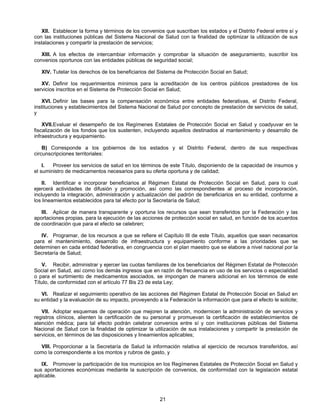 XII. Establecer la forma y términos de los convenios que suscriban los estados y el Distrito Federal entre sí y 
con las instituciones públicas del Sistema Nacional de Salud con la finalidad de optimizar la utilización de sus 
instalaciones y compartir la prestación de servicios; 
XIII. A los efectos de intercambiar información y comprobar la situación de aseguramiento, suscribir los 
convenios oportunos con las entidades públicas de seguridad social; 
XIV. Tutelar los derechos de los beneficiarios del Sistema de Protección Social en Salud; 
XV. Definir los requerimientos mínimos para la acreditación de los centros públicos prestadores de los 
servicios inscritos en el Sistema de Protección Social en Salud; 
XVI. Definir las bases para la compensación económica entre entidades federativas, el Distrito Federal, 
instituciones y establecimientos del Sistema Nacional de Salud por concepto de prestación de servicios de salud, 
y 
XVII. Evaluar el desempeño de los Regímenes Estatales de Protección Social en Salud y coadyuvar en la 
fiscalización de los fondos que los sustenten, incluyendo aquellos destinados al mantenimiento y desarrollo de 
infraestructura y equipamiento. 
B) Corresponde a los gobiernos de los estados y el Distrito Federal, dentro de sus respectivas 
21 
circunscripciones territoriales: 
I. Proveer los servicios de salud en los términos de este Título, disponiendo de la capacidad de insumos y 
el suministro de medicamentos necesarios para su oferta oportuna y de calidad; 
II. Identificar e incorporar beneficiarios al Régimen Estatal de Protección Social en Salud, para lo cual 
ejercerá actividades de difusión y promoción, así como las correspondientes al proceso de incorporación, 
incluyendo la integración, administración y actualización del padrón de beneficiarios en su entidad, conforme a 
los lineamientos establecidos para tal efecto por la Secretaría de Salud; 
III. Aplicar de manera transparente y oportuna los recursos que sean transferidos por la Federación y las 
aportaciones propias, para la ejecución de las acciones de protección social en salud, en función de los acuerdos 
de coordinación que para el efecto se celebren; 
IV. Programar, de los recursos a que se refiere el Capítulo III de este Título, aquellos que sean necesarios 
para el mantenimiento, desarrollo de infraestructura y equipamiento conforme a las prioridades que se 
determinen en cada entidad federativa, en congruencia con el plan maestro que se elabore a nivel nacional por la 
Secretaría de Salud; 
V. Recibir, administrar y ejercer las cuotas familiares de los beneficiarios del Régimen Estatal de Protección 
Social en Salud, así como los demás ingresos que en razón de frecuencia en uso de los servicios o especialidad 
o para el surtimiento de medicamentos asociados, se impongan de manera adicional en los términos de este 
Título, de conformidad con el artículo 77 Bis 23 de esta Ley; 
VI. Realizar el seguimiento operativo de las acciones del Régimen Estatal de Protección Social en Salud en 
su entidad y la evaluación de su impacto, proveyendo a la Federación la información que para el efecto le solicite; 
VII. Adoptar esquemas de operación que mejoren la atención, modernicen la administración de servicios y 
registros clínicos, alienten la certificación de su personal y promuevan la certificación de establecimientos de 
atención médica; para tal efecto podrán celebrar convenios entre sí y con instituciones públicas del Sistema 
Nacional de Salud con la finalidad de optimizar la utilización de sus instalaciones y compartir la prestación de 
servicios, en términos de las disposiciones y lineamientos aplicables; 
VIII. Proporcionar a la Secretaría de Salud la información relativa al ejercicio de recursos transferidos, así 
como la correspondiente a los montos y rubros de gasto, y 
IX. Promover la participación de los municipios en los Regímenes Estatales de Protección Social en Salud y 
sus aportaciones económicas mediante la suscripción de convenios, de conformidad con la legislación estatal 
aplicable. 
 