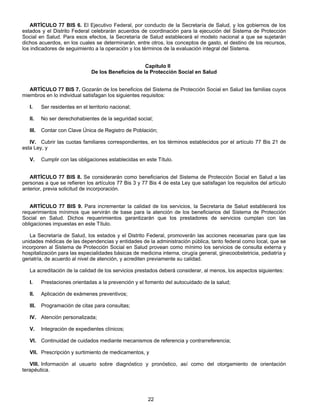 ARTÍCULO 77 BIS 6. El Ejecutivo Federal, por conducto de la Secretaría de Salud, y los gobiernos de los 
estados y el Distrito Federal celebrarán acuerdos de coordinación para la ejecución del Sistema de Protección 
Social en Salud. Para esos efectos, la Secretaría de Salud establecerá el modelo nacional a que se sujetarán 
dichos acuerdos, en los cuales se determinarán, entre otros, los conceptos de gasto, el destino de los recursos, 
los indicadores de seguimiento a la operación y los términos de la evaluación integral del Sistema. 
Capítulo II 
De los Beneficios de la Protección Social en Salud 
ARTÍCULO 77 BIS 7. Gozarán de los beneficios del Sistema de Protección Social en Salud las familias cuyos 
miembros en lo individual satisfagan los siguientes requisitos: 
I. Ser residentes en el territorio nacional; 
II. No ser derechohabientes de la seguridad social; 
III. Contar con Clave Única de Registro de Población; 
IV. Cubrir las cuotas familiares correspondientes, en los términos establecidos por el artículo 77 Bis 21 de 
22 
esta Ley, y 
V. Cumplir con las obligaciones establecidas en este Título. 
ARTÍCULO 77 BIS 8. Se considerarán como beneficiarios del Sistema de Protección Social en Salud a las 
personas a que se refieren los artículos 77 Bis 3 y 77 Bis 4 de esta Ley que satisfagan los requisitos del artículo 
anterior, previa solicitud de incorporación. 
ARTÍCULO 77 BIS 9. Para incrementar la calidad de los servicios, la Secretaría de Salud establecerá los 
requerimientos mínimos que servirán de base para la atención de los beneficiarios del Sistema de Protección 
Social en Salud. Dichos requerimientos garantizarán que los prestadores de servicios cumplan con las 
obligaciones impuestas en este Título. 
La Secretaría de Salud, los estados y el Distrito Federal, promoverán las acciones necesarias para que las 
unidades médicas de las dependencias y entidades de la administración pública, tanto federal como local, que se 
incorporen al Sistema de Protección Social en Salud provean como mínimo los servicios de consulta externa y 
hospitalización para las especialidades básicas de medicina interna, cirugía general, ginecoobstetricia, pediatría y 
geriatría, de acuerdo al nivel de atención, y acrediten previamente su calidad. 
La acreditación de la calidad de los servicios prestados deberá considerar, al menos, los aspectos siguientes: 
I. Prestaciones orientadas a la prevención y el fomento del autocuidado de la salud; 
II. Aplicación de exámenes preventivos; 
III. Programación de citas para consultas; 
IV. Atención personalizada; 
V. Integración de expedientes clínicos; 
VI. Continuidad de cuidados mediante mecanismos de referencia y contrarreferencia; 
VII. Prescripción y surtimiento de medicamentos, y 
VIII. Información al usuario sobre diagnóstico y pronóstico, así como del otorgamiento de orientación 
terapéutica. 
 