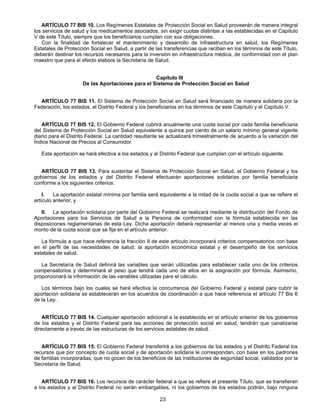 ARTÍCULO 77 BIS 10. Los Regímenes Estatales de Protección Social en Salud proveerán de manera integral 
los servicios de salud y los medicamentos asociados, sin exigir cuotas distintas a las establecidas en el Capítulo 
V de este Título, siempre que los beneficiarios cumplan con sus obligaciones. 
Con la finalidad de fortalecer el mantenimiento y desarrollo de infraestructura en salud, los Regímenes 
Estatales de Protección Social en Salud, a partir de las transferencias que reciban en los términos de este Título, 
deberán destinar los recursos necesarios para la inversión en infraestructura médica, de conformidad con el plan 
maestro que para el efecto elabore la Secretaría de Salud. 
Capítulo III 
De las Aportaciones para el Sistema de Protección Social en Salud 
ARTÍCULO 77 BIS 11. El Sistema de Protección Social en Salud será financiado de manera solidaria por la 
Federación, los estados, el Distrito Federal y los beneficiarios en los términos de este Capítulo y el Capítulo V. 
ARTÍCULO 77 BIS 12. El Gobierno Federal cubrirá anualmente una cuota social por cada familia beneficiaria 
del Sistema de Protección Social en Salud equivalente a quince por ciento de un salario mínimo general vigente 
diario para el Distrito Federal. La cantidad resultante se actualizará trimestralmente de acuerdo a la variación del 
Índice Nacional de Precios al Consumidor. 
Esta aportación se hará efectiva a los estados y al Distrito Federal que cumplan con el artículo siguiente. 
ARTÍCULO 77 BIS 13. Para sustentar el Sistema de Protección Social en Salud, el Gobierno Federal y los 
gobiernos de los estados y del Distrito Federal efectuarán aportaciones solidarias por familia beneficiaria 
conforme a los siguientes criterios: 
I. La aportación estatal mínima por familia será equivalente a la mitad de la cuota social a que se refiere el 
23 
artículo anterior, y 
II. La aportación solidaria por parte del Gobierno Federal se realizará mediante la distribución del Fondo de 
Aportaciones para los Servicios de Salud a la Persona de conformidad con la fórmula establecida en las 
disposiciones reglamentarias de esta Ley. Dicha aportación deberá representar al menos una y media veces el 
monto de la cuota social que se fija en el artículo anterior. 
La fórmula a que hace referencia la fracción II de este artículo incorporará criterios compensatorios con base 
en el perfil de las necesidades de salud, la aportación económica estatal y el desempeño de los servicios 
estatales de salud. 
La Secretaría de Salud definirá las variables que serán utilizadas para establecer cada uno de los criterios 
compensatorios y determinará el peso que tendrá cada uno de ellos en la asignación por fórmula. Asimismo, 
proporcionará la información de las variables utilizadas para el cálculo. 
Los términos bajo los cuales se hará efectiva la concurrencia del Gobierno Federal y estatal para cubrir la 
aportación solidaria se establecerán en los acuerdos de coordinación a que hace referencia el artículo 77 Bis 6 
de la Ley. 
ARTÍCULO 77 BIS 14. Cualquier aportación adicional a la establecida en el artículo anterior de los gobiernos 
de los estados y el Distrito Federal para las acciones de protección social en salud, tendrán que canalizarse 
directamente a través de las estructuras de los servicios estatales de salud. 
ARTÍCULO 77 BIS 15. El Gobierno Federal transferirá a los gobiernos de los estados y el Distrito Federal los 
recursos que por concepto de cuota social y de aportación solidaria le correspondan, con base en los padrones 
de familias incorporadas, que no gocen de los beneficios de las instituciones de seguridad social, validados por la 
Secretaría de Salud. 
ARTÍCULO 77 BIS 16. Los recursos de carácter federal a que se refiere el presente Título, que se transfieran 
a los estados y al Distrito Federal no serán embargables, ni los gobiernos de los estados podrán, bajo ninguna 
 