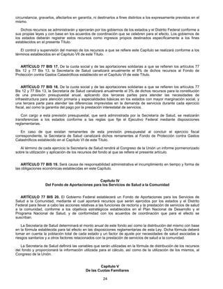 circunstancia, gravarlos, afectarlos en garantía, ni destinarlos a fines distintos a los expresamente previstos en el 
mismo. 
Dichos recursos se administrarán y ejercerán por los gobiernos de los estados y el Distrito Federal conforme a 
sus propias leyes y con base en los acuerdos de coordinación que se celebren para el efecto. Los gobiernos de 
los estados deberán registrar estos recursos como ingresos propios destinados específicamente a los fines 
establecidos en el presente Título. 
El control y supervisión del manejo de los recursos a que se refiere este Capítulo se realizará conforme a los 
términos establecidos en el Capítulo VII de este Título. 
ARTÍCULO 77 BIS 17. De la cuota social y de las aportaciones solidarias a que se refieren los artículos 77 
Bis 12 y 77 Bis 13, la Secretaría de Salud canalizará anualmente el 8% de dichos recursos al Fondo de 
Protección contra Gastos Catastróficos establecido en el Capítulo VI de este Título. 
ARTÍCULO 77 BIS 18. De la cuota social y de las aportaciones solidarias a que se refieren los artículos 77 
Bis 12 y 77 Bis 13, la Secretaría de Salud canalizará anualmente el 3% de dichos recursos para la constitución 
de una previsión presupuestal anual, aplicando dos terceras partes para atender las necesidades de 
infraestructura para atención primaria y especialidades básicas en los estados con mayor marginación social, y 
una tercera parte para atender las diferencias imprevistas en la demanda de servicios durante cada ejercicio 
fiscal, así como la garantía del pago por la prestación interestatal de servicios. 
Con cargo a esta previsión presupuestal, que será administrada por la Secretaría de Salud, se realizarán 
transferencias a los estados conforme a las reglas que fije el Ejecutivo Federal mediante disposiciones 
reglamentarias. 
En caso de que existan remanentes de esta previsión presupuestal al concluir el ejercicio fiscal 
correspondiente, la Secretaría de Salud canalizará dichos remanentes al Fondo de Protección contra Gastos 
Catastróficos establecido en el Capítulo VI de este Título. 
Al término de cada ejercicio la Secretaría de Salud rendirá al Congreso de la Unión un informe pormenorizado 
sobre la utilización y aplicación de los recursos del fondo al que se refiere el presente artículo. 
ARTÍCULO 77 BIS 19. Será causa de responsabilidad administrativa el incumplimiento en tiempo y forma de 
las obligaciones económicas establecidas en este Capítulo. 
Capítulo IV 
Del Fondo de Aportaciones para los Servicios de Salud a la Comunidad 
ARTÍCULO 77 BIS 20. El Gobierno Federal establecerá un Fondo de Aportaciones para los Servicios de 
Salud a la Comunidad, mediante el cual aportará recursos que serán ejercidos por los estados y el Distrito 
Federal para llevar a cabo las acciones relativas a las funciones de rectoría y la prestación de servicios de salud 
a la comunidad, conforme a los objetivos estratégicos establecidos en el Plan Nacional de Desarrollo y el 
Programa Nacional de Salud, y de conformidad con los acuerdos de coordinación que para el efecto se 
suscriban. 
La Secretaría de Salud determinará el monto anual de este fondo así como la distribución del mismo con base 
en la fórmula establecida para tal efecto en las disposiciones reglamentarias de esta Ley. Dicha fórmula deberá 
tomar en cuenta la población total de cada estado y un factor de ajuste por necesidades de salud asociadas a 
riesgos sanitarios y a otros factores relacionados con la prestación de servicios de salud a la comunidad. 
La Secretaría de Salud definirá las variables que serán utilizadas en la fórmula de distribución de los recursos 
del fondo y proporcionará la información utilizada para el cálculo, así como de la utilización de los mismos, al 
Congreso de la Unión. 
Capítulo V 
De las Cuotas Familiares 
24 
 