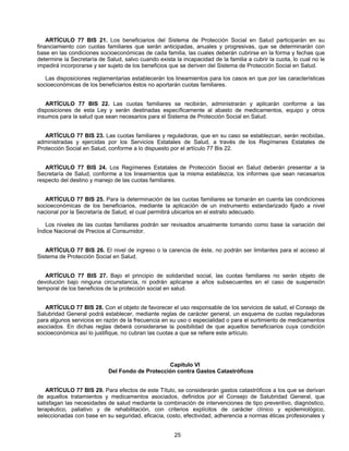 ARTÍCULO 77 BIS 21. Los beneficiarios del Sistema de Protección Social en Salud participarán en su 
financiamiento con cuotas familiares que serán anticipadas, anuales y progresivas, que se determinarán con 
base en las condiciones socioeconómicas de cada familia, las cuales deberán cubrirse en la forma y fechas que 
determine la Secretaría de Salud, salvo cuando exista la incapacidad de la familia a cubrir la cuota, lo cual no le 
impedirá incorporarse y ser sujeto de los beneficios que se deriven del Sistema de Protección Social en Salud. 
Las disposiciones reglamentarias establecerán los lineamientos para los casos en que por las características 
socioeconómicas de los beneficiarios éstos no aportarán cuotas familiares. 
ARTÍCULO 77 BIS 22. Las cuotas familiares se recibirán, administrarán y aplicarán conforme a las 
disposiciones de esta Ley y serán destinadas específicamente al abasto de medicamentos, equipo y otros 
insumos para la salud que sean necesarios para el Sistema de Protección Social en Salud. 
ARTÍCULO 77 BIS 23. Las cuotas familiares y reguladoras, que en su caso se establezcan, serán recibidas, 
administradas y ejercidas por los Servicios Estatales de Salud, a través de los Regímenes Estatales de 
Protección Social en Salud, conforme a lo dispuesto por el artículo 77 Bis 22. 
ARTÍCULO 77 BIS 24. Los Regímenes Estatales de Protección Social en Salud deberán presentar a la 
Secretaría de Salud, conforme a los lineamientos que la misma establezca, los informes que sean necesarios 
respecto del destino y manejo de las cuotas familiares. 
ARTÍCULO 77 BIS 25. Para la determinación de las cuotas familiares se tomarán en cuenta las condiciones 
socioeconómicas de los beneficiarios, mediante la aplicación de un instrumento estandarizado fijado a nivel 
nacional por la Secretaría de Salud, el cual permitirá ubicarlos en el estrato adecuado. 
Los niveles de las cuotas familiares podrán ser revisados anualmente tomando como base la variación del 
25 
Índice Nacional de Precios al Consumidor. 
ARTÍCULO 77 BIS 26. El nivel de ingreso o la carencia de éste, no podrán ser limitantes para el acceso al 
Sistema de Protección Social en Salud. 
ARTÍCULO 77 BIS 27. Bajo el principio de solidaridad social, las cuotas familiares no serán objeto de 
devolución bajo ninguna circunstancia, ni podrán aplicarse a años subsecuentes en el caso de suspensión 
temporal de los beneficios de la protección social en salud. 
ARTÍCULO 77 BIS 28. Con el objeto de favorecer el uso responsable de los servicios de salud, el Consejo de 
Salubridad General podrá establecer, mediante reglas de carácter general, un esquema de cuotas reguladoras 
para algunos servicios en razón de la frecuencia en su uso o especialidad o para el surtimiento de medicamentos 
asociados. En dichas reglas deberá considerarse la posibilidad de que aquellos beneficiarios cuya condición 
socioeconómica así lo justifique, no cubran las cuotas a que se refiere este artículo. 
Capítulo VI 
Del Fondo de Protección contra Gastos Catastróficos 
ARTÍCULO 77 BIS 29. Para efectos de este Título, se considerarán gastos catastróficos a los que se derivan 
de aquellos tratamientos y medicamentos asociados, definidos por el Consejo de Salubridad General, que 
satisfagan las necesidades de salud mediante la combinación de intervenciones de tipo preventivo, diagnóstico, 
terapéutico, paliativo y de rehabilitación, con criterios explícitos de carácter clínico y epidemiológico, 
seleccionadas con base en su seguridad, eficacia, costo, efectividad, adherencia a normas éticas profesionales y 
 