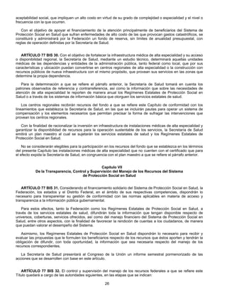 aceptabilidad social, que impliquen un alto costo en virtud de su grado de complejidad o especialidad y el nivel o 
frecuencia con la que ocurren. 
Con el objetivo de apoyar el financiamiento de la atención principalmente de beneficiarios del Sistema de 
Protección Social en Salud que sufran enfermedades de alto costo de las que provocan gastos catastróficos, se 
constituirá y administrará por la Federación un fondo de reserva, sin límites de anualidad presupuestal, con 
reglas de operación definidas por la Secretaría de Salud. 
ARTÍCULO 77 BIS 30. Con el objetivo de fortalecer la infraestructura médica de alta especialidad y su acceso 
o disponibilidad regional, la Secretaría de Salud, mediante un estudio técnico, determinará aquellas unidades 
médicas de las dependencias y entidades de la administración pública, tanto federal como local, que por sus 
características y ubicación puedan convertirse en centros regionales de alta especialidad o la construcción con 
recursos públicos de nueva infraestructura con el mismo propósito, que provean sus servicios en las zonas que 
determine la propia dependencia. 
Para la determinación a que se refiere el párrafo anterior, la Secretaría de Salud tomará en cuenta los 
patrones observados de referencia y contrarreferencia, así como la información que sobre las necesidades de 
atención de alta especialidad le reporten de manera anual los Regímenes Estatales de Protección Social en 
Salud o a través de los sistemas de información básica que otorguen los servicios estatales de salud. 
Los centros regionales recibirán recursos del fondo a que se refiere este Capítulo de conformidad con los 
lineamientos que establezca la Secretaría de Salud, en las que se incluirán pautas para operar un sistema de 
compensación y los elementos necesarios que permitan precisar la forma de sufragar las intervenciones que 
provean los centros regionales. 
Con la finalidad de racionalizar la inversión en infraestructura de instalaciones médicas de alta especialidad y 
garantizar la disponibilidad de recursos para la operación sustentable de los servicios, la Secretaría de Salud 
emitirá un plan maestro al cual se sujetarán los servicios estatales de salud y los Regímenes Estatales de 
Protección Social en Salud. 
No se considerarán elegibles para la participación en los recursos del fondo que se establezca en los términos 
del presente Capítulo las instalaciones médicas de alta especialidad que no cuenten con el certificado que para 
el efecto expida la Secretaría de Salud, en congruencia con el plan maestro a que se refiere el párrafo anterior. 
Capítulo VII 
De la Transparencia, Control y Supervisión del Manejo de los Recursos del Sistema 
de Protección Social en Salud 
ARTÍCULO 77 BIS 31. Considerando el financiamiento solidario del Sistema de Protección Social en Salud, la 
Federación, los estados y el Distrito Federal, en el ámbito de sus respectivas competencias, dispondrán lo 
necesario para transparentar su gestión de conformidad con las normas aplicables en materia de acceso y 
transparencia a la información pública gubernamental. 
Para estos efectos, tanto la Federación como los Regímenes Estatales de Protección Social en Salud, a 
través de los servicios estatales de salud, difundirán toda la información que tengan disponible respecto de 
universos, coberturas, servicios ofrecidos, así como del manejo financiero del Sistema de Protección Social en 
Salud, entre otros aspectos, con la finalidad de favorecer la rendición de cuentas a los ciudadanos, de manera 
que puedan valorar el desempeño del Sistema. 
Asimismo, los Regímenes Estatales de Protección Social en Salud dispondrán lo necesario para recibir y 
evaluar las propuestas que le formulen los beneficiarios respecto de los recursos que éstos aporten y tendrán la 
obligación de difundir, con toda oportunidad, la información que sea necesaria respecto del manejo de los 
recursos correspondientes. 
La Secretaría de Salud presentará al Congreso de la Unión un informe semestral pormenorizado de las 
acciones que se desarrollen con base en este artículo. 
ARTÍCULO 77 BIS 32. El control y supervisión del manejo de los recursos federales a que se refiere este 
Título quedará a cargo de las autoridades siguientes, en las etapas que se indican: 
26 
 