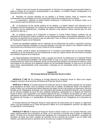 I. Desde el inicio del proceso de presupuestación, en términos de la legislación presupuestaria federal y 
hasta la entrega de los recursos correspondientes a los estados y al Distrito Federal, corresponderá a la 
Secretaría de la Función Pública; 
II. Recibidos los recursos federales por los estados y el Distrito Federal, hasta su erogación total, 
corresponderá a las autoridades de control y supervisión interna de los gobiernos de los estados. 
La supervisión y vigilancia no podrán implicar limitaciones, ni restricciones, de cualquier índole, en la 
27 
administración y ejercicio de dichos recursos. 
III. La fiscalización de las cuentas públicas de los estados y el Distrito Federal, será efectuada por el 
Congreso Local que corresponda, por conducto de su órgano de fiscalización conforme a sus propias leyes, a fin 
de verificar que las dependencias y entidades del Ejecutivo Local aplicaron dichos recursos para los fines 
previstos en esta Ley, y 
IV. La Auditoría Superior de la Federación al fiscalizar la Cuenta Pública Federal, verificará que las 
dependencias del Ejecutivo Federal cumplieron con las disposiciones legales y administrativas federales, y por lo 
que hace a la ejecución de los recursos a que se refiere este Título, la misma se realizará en términos de la Ley 
de Fiscalización Superior de la Federación. 
Cuando las autoridades estatales que en el ejercicio de sus atribuciones de control y supervisión conozcan 
que los recursos federales señalados no han sido aplicados a los fines que señala la Ley, deberán hacerlo del 
conocimiento de la Secretaría de la Función Pública en forma inmediata. 
Por su parte, cuando el órgano de fiscalización de un Congreso Local detecte que los recursos federales 
señalados no se han destinado a los fines establecidos en esta Ley, deberá hacerlo del conocimiento inmediato 
de la Auditoría Superior de la Federación. 
Las responsabilidades administrativas, civiles y penales que deriven de afectaciones a la Hacienda Pública 
Federal, a las aportaciones estatales y del núcleo familiar en que, en su caso, incurran las autoridades locales 
exclusivamente por motivo de la desviación de los recursos para fines distintos a los previstos en esta Ley, serán 
sancionadas en los términos de la legislación federal, por las autoridades federales, en tanto que en los demás 
casos dichas responsabilidades serán sancionadas y aplicadas por las autoridades locales con base en sus 
propias leyes. 
Capítulo VIII 
Del Consejo Nacional de Protección Social en Salud 
ARTÍCULO 77 BIS 33. Se constituye el Consejo Nacional de Protección Social en Salud como órgano 
colegiado consultivo de las acciones del Sistema de Protección Social en Salud. 
ARTÍCULO 77 BIS 34. El Consejo Nacional de Protección Social en Salud estará integrado por los titulares 
de la Secretarías de Salud, quien lo presidirá y tendrá voto de calidad, de Desarrollo Social y de Hacienda y 
Crédito Público; por los titulares del Instituto Mexicano del Seguro Social y del Instituto de Seguridad y Servicios 
Sociales de los Trabajadores del Estado; por el Secretario del Consejo de Salubridad General; y por los titulares 
de los servicios estatales de salud de cinco entidades federativas, participantes en el Sistema de Protección 
Social en Salud y que representen a las distintas regiones del país, a invitación del Secretario de Salud, cuya 
participación se rotará conforme lo disponga el reglamento de operación de este Consejo. Asimismo, se invitará a 
las sesiones del Consejo a un representante del Sindicato Nacional de los Trabajadores de la Secretaría de 
Salud. 
El Consejo Nacional de Protección Social en Salud ejercerá las atribuciones que le otorgue su reglamento 
interior, que será expedido por el Titular del Ejecutivo Federal, en el cual establecerá, asimismo, las reglas para 
su organización y funcionamiento. 
ARTÍCULO 77 BIS 35. El Sistema de Protección Social en Salud contará con una Comisión Nacional, como 
órgano desconcentrado de la Secretaría de Salud, con la estructura y funciones que le asigne su reglamento 
interno. El titular de la Comisión Nacional será designado por el Presidente de la República a propuesta del 
Secretario de Salud tras haber recogido las opiniones de los miembros del Consejo a que se refiere este 
Capítulo, que dispondrá para su operación de los recursos que le asigne la Federación. 
 