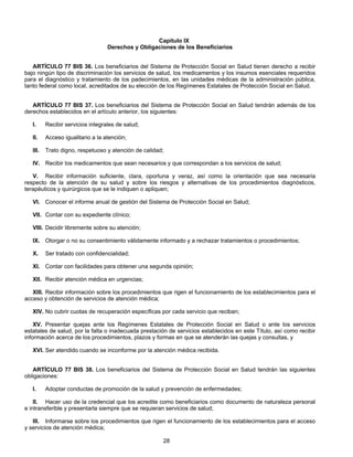 Capítulo IX 
Derechos y Obligaciones de los Beneficiarios 
ARTÍCULO 77 BIS 36. Los beneficiarios del Sistema de Protección Social en Salud tienen derecho a recibir 
bajo ningún tipo de discriminación los servicios de salud, los medicamentos y los insumos esenciales requeridos 
para el diagnóstico y tratamiento de los padecimientos, en las unidades médicas de la administración pública, 
tanto federal como local, acreditados de su elección de los Regímenes Estatales de Protección Social en Salud. 
ARTÍCULO 77 BIS 37. Los beneficiarios del Sistema de Protección Social en Salud tendrán además de los 
derechos establecidos en el artículo anterior, los siguientes: 
I. Recibir servicios integrales de salud; 
II. Acceso igualitario a la atención; 
III. Trato digno, respetuoso y atención de calidad; 
IV. Recibir los medicamentos que sean necesarios y que correspondan a los servicios de salud; 
V. Recibir información suficiente, clara, oportuna y veraz, así como la orientación que sea necesaria 
respecto de la atención de su salud y sobre los riesgos y alternativas de los procedimientos diagnósticos, 
terapéuticos y quirúrgicos que se le indiquen o apliquen; 
VI. Conocer el informe anual de gestión del Sistema de Protección Social en Salud; 
VII. Contar con su expediente clínico; 
VIII. Decidir libremente sobre su atención; 
IX. Otorgar o no su consentimiento válidamente informado y a rechazar tratamientos o procedimientos; 
X. Ser tratado con confidencialidad; 
XI. Contar con facilidades para obtener una segunda opinión; 
XII. Recibir atención médica en urgencias; 
XIII. Recibir información sobre los procedimientos que rigen el funcionamiento de los establecimientos para el 
28 
acceso y obtención de servicios de atención médica; 
XIV. No cubrir cuotas de recuperación específicas por cada servicio que reciban; 
XV. Presentar quejas ante los Regímenes Estatales de Protección Social en Salud o ante los servicios 
estatales de salud, por la falta o inadecuada prestación de servicios establecidos en este Título, así como recibir 
información acerca de los procedimientos, plazos y formas en que se atenderán las quejas y consultas, y 
XVI. Ser atendido cuando se inconforme por la atención médica recibida. 
ARTÍCULO 77 BIS 38. Los beneficiarios del Sistema de Protección Social en Salud tendrán las siguientes 
obligaciones: 
I. Adoptar conductas de promoción de la salud y prevención de enfermedades; 
II. Hacer uso de la credencial que los acredite como beneficiarios como documento de naturaleza personal 
e intransferible y presentarla siempre que se requieran servicios de salud; 
III. Informarse sobre los procedimientos que rigen el funcionamiento de los establecimientos para el acceso 
y servicios de atención médica; 
 