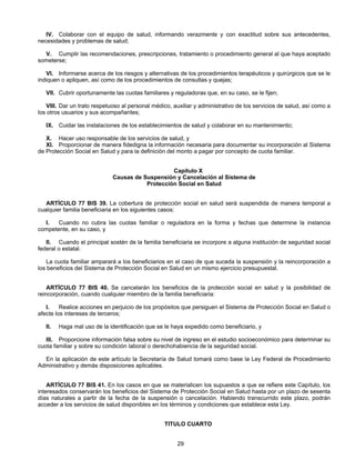 IV. Colaborar con el equipo de salud, informando verazmente y con exactitud sobre sus antecedentes, 
29 
necesidades y problemas de salud; 
V. Cumplir las recomendaciones, prescripciones, tratamiento o procedimiento general al que haya aceptado 
someterse; 
VI. Informarse acerca de los riesgos y alternativas de los procedimientos terapéuticos y quirúrgicos que se le 
indiquen o apliquen, así como de los procedimientos de consultas y quejas; 
VII. Cubrir oportunamente las cuotas familiares y reguladoras que, en su caso, se le fijen; 
VIII. Dar un trato respetuoso al personal médico, auxiliar y administrativo de los servicios de salud, así como a 
los otros usuarios y sus acompañantes; 
IX. Cuidar las instalaciones de los establecimientos de salud y colaborar en su mantenimiento; 
X. Hacer uso responsable de los servicios de salud, y 
XI. Proporcionar de manera fidedigna la información necesaria para documentar su incorporación al Sistema 
de Protección Social en Salud y para la definición del monto a pagar por concepto de cuota familiar. 
Capítulo X 
Causas de Suspensión y Cancelación al Sistema de 
Protección Social en Salud 
ARTÍCULO 77 BIS 39. La cobertura de protección social en salud será suspendida de manera temporal a 
cualquier familia beneficiaria en los siguientes casos: 
I. Cuando no cubra las cuotas familiar o reguladora en la forma y fechas que determine la instancia 
competente, en su caso, y 
II. Cuando el principal sostén de la familia beneficiaria se incorpore a alguna institución de seguridad social 
federal o estatal. 
La cuota familiar amparará a los beneficiarios en el caso de que suceda la suspensión y la reincorporación a 
los beneficios del Sistema de Protección Social en Salud en un mismo ejercicio presupuestal. 
ARTÍCULO 77 BIS 40. Se cancelarán los beneficios de la protección social en salud y la posibilidad de 
reincorporación, cuando cualquier miembro de la familia beneficiaria: 
I. Realice acciones en perjuicio de los propósitos que persiguen el Sistema de Protección Social en Salud o 
afecte los intereses de terceros; 
II. Haga mal uso de la identificación que se le haya expedido como beneficiario, y 
III. Proporcione información falsa sobre su nivel de ingreso en el estudio socioeconómico para determinar su 
cuota familiar y sobre su condición laboral o derechohabiencia de la seguridad social. 
En la aplicación de este artículo la Secretaría de Salud tomará como base la Ley Federal de Procedimiento 
Administrativo y demás disposiciones aplicables. 
ARTÍCULO 77 BIS 41. En los casos en que se materialicen los supuestos a que se refiere este Capítulo, los 
interesados conservarán los beneficios del Sistema de Protección Social en Salud hasta por un plazo de sesenta 
días naturales a partir de la fecha de la suspensión o cancelación. Habiendo transcurrido este plazo, podrán 
acceder a los servicios de salud disponibles en los términos y condiciones que establece esta Ley. 
TITULO CUARTO 
 