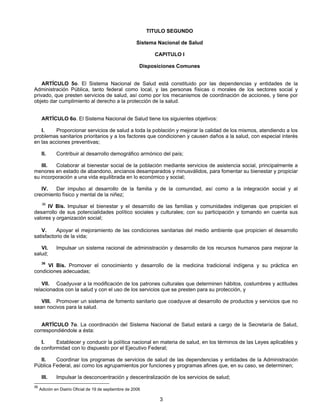 TITULO SEGUNDO 
Sistema Nacional de Salud 
CAPITULO I 
Disposiciones Comunes 
ARTÍCULO 5o. El Sistema Nacional de Salud está constituido por las dependencias y entidades de la 
Administración Pública, tanto federal como local, y las personas físicas o morales de los sectores social y 
privado, que presten servicios de salud, así como por los mecanismos de coordinación de acciones, y tiene por 
objeto dar cumplimiento al derecho a la protección de la salud. 
ARTÍCULO 6o. El Sistema Nacional de Salud tiene los siguientes objetivos: 
I. Proporcionar servicios de salud a toda la población y mejorar la calidad de los mismos, atendiendo a los 
problemas sanitarios prioritarios y a los factores que condicionen y causen daños a la salud, con especial interés 
en las acciones preventivas; 
II. Contribuir al desarrollo demográfico armónico del país; 
III. Colaborar al bienestar social de la población mediante servicios de asistencia social, principalmente a 
menores en estado de abandono, ancianos desamparados y minusválidos, para fomentar su bienestar y propiciar 
su incorporación a una vida equilibrada en lo económico y social; 
IV. Dar impulso al desarrollo de la familia y de la comunidad, así como a la integración social y al 
3 
crecimiento físico y mental de la niñez; 
36 IV Bis. Impulsar el bienestar y el desarrollo de las familias y comunidades indígenas que propicien el 
desarrollo de sus potencialidades político sociales y culturales; con su participación y tomando en cuenta sus 
valores y organización social; 
V. Apoyar el mejoramiento de las condiciones sanitarias del medio ambiente que propicien el desarrollo 
satisfactorio de la vida; 
VI. Impulsar un sistema racional de administración y desarrollo de los recursos humanos para mejorar la 
salud; 
36 VI Bis. Promover el conocimiento y desarrollo de la medicina tradicional indígena y su práctica en 
condiciones adecuadas; 
VII. Coadyuvar a la modificación de los patrones culturales que determinen hábitos, costumbres y actitudes 
relacionados con la salud y con el uso de los servicios que se presten para su protección, y 
VIII. Promover un sistema de fomento sanitario que coadyuve al desarrollo de productos y servicios que no 
sean nocivos para la salud. 
ARTÍCULO 7o. La coordinación del Sistema Nacional de Salud estará a cargo de la Secretaría de Salud, 
correspondiéndole a ésta: 
I. Establecer y conducir la política nacional en materia de salud, en los términos de las Leyes aplicables y 
de conformidad con lo dispuesto por el Ejecutivo Federal; 
II. Coordinar los programas de servicios de salud de las dependencias y entidades de la Administración 
Pública Federal, así como los agrupamientos por funciones y programas afines que, en su caso, se determinen; 
III. Impulsar la desconcentración y descentralización de los servicios de salud; 
36 Adición en Diairio Oficial de 19 de septiembre de 2006 
 