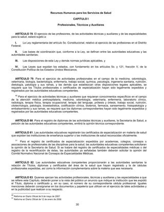 Recursos Humanos para los Servicios de Salud 
CAPITULO I 
Profesionales, Técnicos y Auxiliares 
ARTÍCULO 78. El ejercicio de las profesiones, de las actividades técnicas y auxiliares y de las especialidades 
30 
para la salud, estará sujeto a: 
I. La Ley reglamentaria del artículo 5o. Constitucional, relativo al ejercicio de las profesiones en el Distrito 
Federal; 
II. Las bases de coordinación que, conforme a la Ley, se definan entre las autoridades educativas y las 
autoridades sanitarias; 
III. Las disposiciones de esta Ley y demás normas jurídicas aplicables, y 
IV. Las Leyes que expidan los estados, con fundamento en los artículos 5o. y 121, fracción V, de la 
Constitución Política de los Estados Unidos Mexicanos. 
ARTÍCULO 79. Para el ejercicio de actividades profesionales en el campo de la medicina, odontología, 
veterinaria, biología, bacteriología, enfermería, trabajo social, química, psicología, ingeniería sanitaria, nutrición, 
dietología, patología y sus ramas, y las demás que establezcan otras disposiciones legales aplicables, se 
requiere que los Títulos profesionales o certificados de especialización hayan sido legalmente expedidos y 
registrados por las autoridades educativas competentes. 
40 Para el ejercicio de actividades técnicas y auxiliares que requieran conocimientos específicos en el campo 
de la atención médica prehospitalaria, medicina, odontología, veterinaria, enfermería, laboratorio clínico, 
radiología, terapia física, terapia ocupacional, terapia del lenguaje, prótesis y órtesis, trabajo social, nutrición, 
citotecnología, patología, bioestadística, codificación clínica, bioterios, farmacia, saneamiento, histopatología y 
embalsamiento y sus ramas, se requiere que los diplomas correspondientes hayan sido legalmente expedidos y 
registrados por las autoridades educativas competentes. 
ARTÍCULO 80. Para el registro de diplomas de las actividades técnicas y auxiliares, la Secretaría de Salud, a 
petición de las autoridades educativas competentes, emitirá la opinión técnica correspondiente. 
ARTÍCULO 81. Las autoridades educativas registrarán los certificados de especialización en materia de salud 
que expidan las instituciones de enseñanza superior o las instituciones de salud reconocidas oficialmente. 
31 Para el registro de certificados de especialización expedidos por academias, colegios, consejos o 
asociaciones de profesionales de las disciplinas para la salud, las autoridades educativas competentes solicitaran 
la opinión de la Secretaría de Salud. Si se tratare del registro de certificados de especialidades médicas o del 
registro de la recertificación de éstas, las autoridades ya señaladas también deberán solicitar la opinión del 
Comité Normativo Nacional de Consejos de Especialidades Médicas. 
ARTÍCULO 82. Las autoridades educativas competentes proporcionarán a las autoridades sanitarias la 
relación de Títulos, diplomas y certificados del área de la salud que hayan registrado y la de cédulas 
profesionales expedidas, así como la información complementaria sobre la materia que sea necesaria. 
ARTÍCULO 83. Quienes ejerzan las actividades profesionales, técnicas y auxiliares y las especialidades a que 
se refiere este Capítulo, deberán poner a la vista del público un anuncio que indique la institución que les expidió 
el Título, diploma o certificado y, en su caso, el número de su correspondiente cédula profesional. Iguales 
menciones deberán consignarse en los documentos y papelería que utilicen en el ejercicio de tales actividades y 
en la publicidad que realicen a su respecto. 
40 Reforma en Diario Oficial de 9 de mayo de 2007 
31 Reforma en Diario Oficial de 12 de enero de 2006 
 