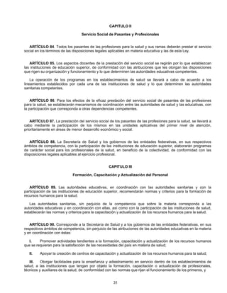 CAPITULO II 
Servicio Social de Pasantes y Profesionales 
ARTÍCULO 84. Todos los pasantes de las profesiones para la salud y sus ramas deberán prestar el servicio 
social en los términos de las disposiciones legales aplicables en materia educativa y las de esta Ley. 
ARTÍCULO 85. Los aspectos docentes de la prestación del servicio social se regirán por lo que establezcan 
las instituciones de educación superior, de conformidad con las atribuciones que les otorgan las disposiciones 
que rigen su organización y funcionamiento y lo que determinen las autoridades educativas competentes. 
La operación de los programas en los establecimientos de salud se llevará a cabo de acuerdo a los 
lineamientos establecidos por cada una de las instituciones de salud y lo que determinen las autoridades 
sanitarias competentes. 
ARTÍCULO 86. Para los efectos de la eficaz prestación del servicio social de pasantes de las profesiones 
para la salud, se establecerán mecanismos de coordinación entre las autoridades de salud y las educativas, con 
la participación que corresponda a otras dependencias competentes. 
ARTÍCULO 87. La prestación del servicio social de los pasantes de las profesiones para la salud, se llevará a 
cabo mediante la participación de los mismos en las unidades aplicativas del primer nivel de atención, 
prioritariamente en áreas de menor desarrollo económico y social. 
ARTÍCULO 88. La Secretaría de Salud y los gobiernos de las entidades federativas, en sus respectivos 
ámbitos de competencia, con la participación de las instituciones de educación superior, elaborarán programas 
de carácter social para los profesionales de la salud, en beneficio de la colectividad, de conformidad con las 
disposiciones legales aplicables al ejercicio profesional. 
CAPITULO III 
Formación, Capacitación y Actualización del Personal 
ARTÍCULO 89. Las autoridades educativas, en coordinación con las autoridades sanitarias y con la 
participación de las instituciones de educación superior, recomendarán normas y criterios para la formación de 
recursos humanos para la salud. 
Las autoridades sanitarias, sin perjuicio de la competencia que sobre la materia corresponda a las 
autoridades educativas y en coordinación con ellas, así como con la participación de las instituciones de salud, 
establecerán las normas y criterios para la capacitación y actualización de los recursos humanos para la salud. 
ARTÍCULO 90. Corresponde a la Secretaría de Salud y a los gobiernos de las entidades federativas, en sus 
respectivos ámbitos de competencia, sin perjuicio de las atribuciones de las autoridades educativas en la materia 
y en coordinación con éstas: 
I. Promover actividades tendientes a la formación, capacitación y actualización de los recursos humanos 
que se requieran para la satisfacción de las necesidades del país en materia de salud; 
II. Apoyar la creación de centros de capacitación y actualización de los recursos humanos para la salud; 
III. Otorgar facilidades para la enseñanza y adiestramiento en servicio dentro de los establecimientos de 
salud, a las instituciones que tengan por objeto la formación, capacitación o actualización de profesionales, 
técnicos y auxiliares de la salud, de conformidad con las normas que rijan el funcionamiento de los primeros, y 
31 
 