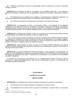 IV. Promover la participación voluntaria de profesionales, técnicos y auxiliares de la salud en actividades 
32 
docentes o técnicas. 
ARTÍCULO 91. La Secretaría de Salud y los gobiernos de las entidades federativas, en sus respectivos 
ámbitos de competencia, coadyuvarán con las autoridades e instituciones educativas, cuando éstas lo soliciten, 
en: 
I. El señalamiento de los requisitos para la apertura y funcionamiento de instituciones dedicadas a la 
formación de recursos humanos para la salud, en los diferentes niveles académicos y técnicos, y 
II. En la definición del perfil de los profesionales para la salud en sus etapas de formación. 
ARTÍCULO 92. Las Secretarías de Salud y de Educación Pública y los gobiernos de las entidades 
federativas, en sus respectivos ámbitos de competencia, impulsarán y fomentarán la formación, capacitación y 
actualización de los recursos humanos para los servicios de salud, de conformidad con los objetivos y prioridades 
del Sistema Nacional de Salud, de los sistemas estatales de salud y de los programas educativos. 
ARTÍCULO 93. La Secretaría de Educación Pública, en coordinación con la Secretaría de Salud, promoverá 
el establecimiento de un sistema de enseñanza continua en materia de salud. 
36 De la misma manera reconocerá, respetará y promoverá el desarrollo de la medicina tradicional indígena. 
Los programas de prestación de la salud, de atención primaria que se desarrollan en comunidades indígenas, 
deberán adaptarse a su estructura social y administrativa, así como su concepción de la salud y de la relación del 
paciente con el médico, respetando siempre sus derechos humanos. 
ARTÍCULO 94. Cada institución de salud, con base en las Normas Oficiales Mexicanas que emita la 
Secretaría de Salud, establecerá las bases para la utilización de sus instalaciones y servicios en la formación de 
recursos humanos para la salud. 
ARTÍCULO 95. Los aspectos docentes del internado de pregrado y de las residencias de especialización, se 
regirán por lo que establezcan las instituciones de educación superior, de conformidad con las atribuciones que 
les otorguen las disposiciones que rigen su organización y funcionamiento y lo que determinen las autoridades 
educativas competentes. 
La operación de los programas correspondientes en los establecimientos de salud, se llevará a cabo de 
acuerdo a los lineamientos establecidos por cada una de las instituciones de salud y lo que determinen las 
autoridades sanitarias competentes. 
TITULO QUINTO 
Investigación para la Salud 
CAPITULO UNICO 
ARTÍCULO 96. La investigación para la salud comprende el desarrollo de acciones que contribuyan: 
I. Al conocimiento de los procesos biológicos y psicológicos en los seres humanos; 
II. Al conocimiento de los vínculos entre las causas de enfermedad, la práctica médica y la estructura 
social; 
36 Adición en Diairio Oficial de 19 de septiembre de 2006 
 