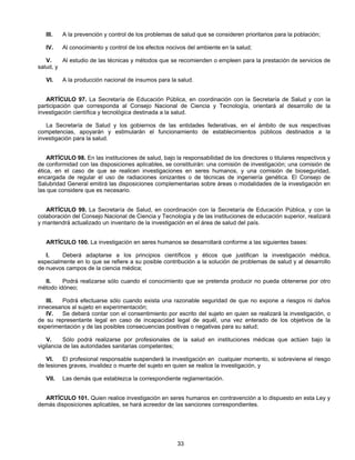 III. A la prevención y control de los problemas de salud que se consideren prioritarios para la población; 
IV. Al conocimiento y control de los efectos nocivos del ambiente en la salud; 
V. Al estudio de las técnicas y métodos que se recomienden o empleen para la prestación de servicios de 
33 
salud, y 
VI. A la producción nacional de insumos para la salud. 
ARTÍCULO 97. La Secretaría de Educación Pública, en coordinación con la Secretaría de Salud y con la 
participación que corresponda al Consejo Nacional de Ciencia y Tecnología, orientará al desarrollo de la 
investigación científica y tecnológica destinada a la salud. 
La Secretaría de Salud y los gobiernos de las entidades federativas, en el ámbito de sus respectivas 
competencias, apoyarán y estimularán el funcionamiento de establecimientos públicos destinados a la 
investigación para la salud. 
ARTÍCULO 98. En las instituciones de salud, bajo la responsabilidad de los directores o titulares respectivos y 
de conformidad con las disposiciones aplicables, se constituirán: una comisión de investigación; una comisión de 
ética, en el caso de que se realicen investigaciones en seres humanos, y una comisión de bioseguridad, 
encargada de regular el uso de radiaciones ionizantes o de técnicas de ingeniería genética. El Consejo de 
Salubridad General emitirá las disposiciones complementarias sobre áreas o modalidades de la investigación en 
las que considere que es necesario. 
ARTÍCULO 99. La Secretaría de Salud, en coordinación con la Secretaría de Educación Pública, y con la 
colaboración del Consejo Nacional de Ciencia y Tecnología y de las instituciones de educación superior, realizará 
y mantendrá actualizado un inventario de la investigación en el área de salud del país. 
ARTÍCULO 100. La investigación en seres humanos se desarrollará conforme a las siguientes bases: 
I. Deberá adaptarse a los principios científicos y éticos que justifican la investigación médica, 
especialmente en lo que se refiere a su posible contribución a la solución de problemas de salud y al desarrollo 
de nuevos campos de la ciencia médica; 
II. Podrá realizarse sólo cuando el conocimiento que se pretenda producir no pueda obtenerse por otro 
método idóneo; 
III. Podrá efectuarse sólo cuando exista una razonable seguridad de que no expone a riesgos ni daños 
innecesarios al sujeto en experimentación; 
IV. Se deberá contar con el consentimiento por escrito del sujeto en quien se realizará la investigación, o 
de su representante legal en caso de incapacidad legal de aquél, una vez enterado de los objetivos de la 
experimentación y de las posibles consecuencias positivas o negativas para su salud; 
V. Sólo podrá realizarse por profesionales de la salud en instituciones médicas que actúen bajo la 
vigilancia de las autoridades sanitarias competentes; 
VI. El profesional responsable suspenderá la investigación en cualquier momento, si sobreviene el riesgo 
de lesiones graves, invalidez o muerte del sujeto en quien se realice la investigación, y 
VII. Las demás que establezca la correspondiente reglamentación. 
ARTÍCULO 101. Quien realice investigación en seres humanos en contravención a lo dispuesto en esta Ley y 
demás disposiciones aplicables, se hará acreedor de las sanciones correspondientes. 
 