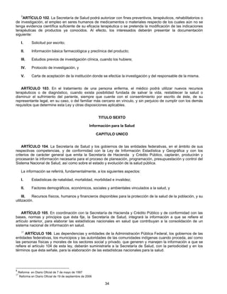 5ARTÍCULO 102. La Secretaría de Salud podrá autorizar con fines preventivos, terapéuticos, rehabilitatorios o 
de investigación, el empleo en seres humanos de medicamentos o materiales respecto de los cuales aún no se 
tenga evidencia científica suficiente de su eficacia terapéutica o se pretenda la modificación de las indicaciones 
terapéuticas de productos ya conocidos. Al efecto, los interesados deberán presentar la documentación 
siguiente: 
I. Solicitud por escrito; 
II. Información básica farmacológica y preclínica del producto; 
III. Estudios previos de investigación clínica, cuando los hubiere; 
IV. Protocolo de investigación, y 
V. Carta de aceptación de la institución donde se efectúe la investigación y del responsable de la misma. 
ARTÍCULO 103. En el tratamiento de una persona enferma, el médico podrá utilizar nuevos recursos 
terapéuticos o de diagnóstico, cuando exista posibilidad fundada de salvar la vida, restablecer la salud o 
disminuir el sufrimiento del pariente, siempre que cuente con el consentimiento por escrito de éste, de su 
representante legal, en su caso, o del familiar más cercano en vínculo, y sin perjuicio de cumplir con los demás 
requisitos que determine esta Ley y otras disposiciones aplicables. 
TITULO SEXTO 
Información para la Salud 
CAPITULO UNICO 
ARTÍCULO 104. La Secretaría de Salud y los gobiernos de las entidades federativas, en el ámbito de sus 
respectivas competencias, y de conformidad con la Ley de Información Estadística y Geográfica y con los 
criterios de carácter general que emita la Secretaría de Hacienda y Crédito Público, captarán, producirán y 
procesarán la información necesaria para el proceso de planeación, programación, presupuestación y control del 
Sistema Nacional de Salud, así como sobre el estado y evolución de la salud pública. 
La información se referirá, fundamentalmente, a los siguientes aspectos: 
I. Estadísticas de natalidad, mortalidad, morbilidad e invalidez; 
II. Factores demográficos, económicos, sociales y ambientales vinculados a la salud, y 
III. Recursos físicos, humanos y financieros disponibles para la protección de la salud de la población, y su 
34 
utilización. 
ARTÍCULO 105. En coordinación con la Secretaría de Hacienda y Crédito Público y de conformidad con las 
bases, normas y principios que ésta fije, la Secretaría de Salud, integrará la información a que se refiere el 
artículo anterior, para elaborar las estadísticas nacionales en salud que contribuyan a la consolidación de un 
sistema nacional de información en salud. 
37 ARTÍCULO 106. Las dependencias y entidades de la Administración Pública Federal, los gobiernos de las 
entidades federativas, los municipios y las autoridades de las comunidades indígenas cuando proceda, así como 
las personas físicas y morales de los sectores social y privado, que generen y manejen la información a que se 
refiere el artículo 104 de esta ley, deberán suministrarla a la Secretaría de Salud, con la periodicidad y en los 
términos que ésta señale, para la elaboración de las estadísticas nacionales para la salud. 
5 Reforma en Diario Oficial de 7 de mayo de 1997 
37 Reforma en Diario Oficial de 19 de septiembre de 2006 
 