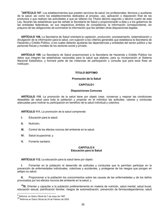 5ARTÍCULO 107. Los establecimientos que presten servicios de salud, los profesionales, técnicos y auxiliares 
de la salud, así como los establecimientos dedicados al proceso, uso, aplicación o disposición final de los 
productos o que realicen las actividades a que se refieren los Títulos décimo segundo y décimo cuarto de esta 
Ley, llevarán las estadísticas que les señale la Secretaría de Salud y proporcionarán a ésta y a los gobiernos de 
las entidades federativas, en sus respectivos ámbitos de competencia, la información correspondiente, sin 
prejuicio de las obligaciones de suministrar la información que les señalen otras disposiciones legales. 
ARTÍCULO 108. La Secretaría de Salud orientará la captación, producción, procesamiento, sistematización y 
divulgación de la información para la salud, con sujeción a los criterios generales que establezca la Secretaría de 
Hacienda y Crédito Público, a los cuales deberán ajustarse las dependencias y entidades del sector público y las 
personas físicas y morales de los sectores social y privado. 
ARTÍCULO 109. La Secretaría de Salud proporcionará a la Secretaría de Hacienda y Crédito Público los 
datos que integren las estadísticas nacionales para la salud que elabore, para su incorporación al Sistema 
Nacional Estadístico, y formará parte de las instancias de participación y consulta que para esos fines se 
instituyan. 
TITULO SEPTIMO 
Promoción de la Salud 
CAPITULO I 
Disposiciones Comunes 
ARTÍCULO 110. La promoción de la salud tiene por objeto crear, conservar y mejorar las condiciones 
deseables de salud para toda la población y propiciar en el individuo las actitudes, valores y conductas 
adecuadas para motivar su participación en beneficio de la salud individual y colectiva. 
ARTÍCULO 111. La promoción de la salud comprende: 
I. Educación para la salud; 
II. Nutrición; 
III. Control de los efectos nocivos del ambiente en la salud; 
IV. Salud ocupacional, y 
V. Fomento sanitario 
CAPITULO II 
Educación para la Salud 
ARTÍCULO 112. La educación para la salud tiene por objeto: 
I. Fomentar en la población el desarrollo de actitudes y conductas que le permitan participar en la 
prevención de enfermedades individuales, colectivas y accidentes, y protegerse de los riesgos que pongan en 
peligro su salud; 
II. Proporcionar a la población los conocimientos sobre las causas de las enfermedades y de los daños 
provocados por los efectos nocivos del ambiente en la salud, y 
25III. Orientar y capacitar a la población preferentemente en materia de nutrición, salud mental, salud bucal, 
educación sexual, planificación familiar, riesgos de automedicación, prevención de farmacodependencia, salud 
35 
5 Reforma en Diario Oficial de 7 de mayo de 1997 
25 Reforma en Diario Oficial de 24 de Febrero de 2005 
 