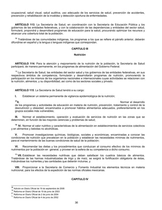 ocupacional, salud visual, salud auditiva, uso adecuado de los servicios de salud, prevención de accidentes, 
prevención y rehabilitación de la invalidez y detección oportuna de enfermedades. 
ARTÍCULO 113. La Secretaría de Salud, en coordinación con la Secretaría de Educación Pública y los 
gobiernos de las entidades federativas, y con la colaboración de las dependencias y entidades del sector salud, 
formulará, propondrá y desarrollará programas de educación para la salud, procurando optimizar los recursos y 
alcanzar una cobertura total de la población. 
36 Tratándose de las comunidades indígenas, los programas a los que se refiere el párrafo anterior, deberán 
difundirse en español y la lengua o lenguas indígenas que correspondan. 
CAPITULO III 
Nutrición 
ARTÍCULO 114. Para la atención y mejoramiento de la nutrición de la población, la Secretaría de Salud 
participará, de manera permanente, en los programas de alimentación del Gobierno Federal. 
15 La Secretaría de Salud, las entidades del sector salud y los gobiernos de las entidades federativas, en sus 
respectivos ámbitos de competencia, formularán y desarrollarán programas de nutrición, promoviendo la 
participación en los mismos de los organismos nacionales e internacionales cuyas actividades se relacionen con 
la nutrición, alimentos, y su disponibilidad, así como de los sectores sociales y privado. 
ARTÍCULO 115. La Secretaría de Salud tendrá a su cargo: 
I. Establecer un sistema permanente de vigilancia epidemiológica de la nutrición; 
21II. Normar el desarrollo 
de los programas y actividades de educación en materia de nutrición, prevención, tratamiento y control de la 
desnutrición y obesidad, encaminados a promover hábitos alimentarios adecuados, preferentemente en los 
grupos sociales más vulnerables; 
III. Normar el establecimiento, operación y evaluación de servicios de nutrición en las zonas que se 
determinen, en función de las mayores carencias y problemas de salud; 
15 IV. Normar el valor nutritivo y características de la alimentación en establecimientos de servicios colectivos 
36 
y en alimentos y bebidas no alcohólicas. 
V. Promover investigaciones químicas, biológicas, sociales y económicas, encaminadas a conocer las 
condiciones de nutrición que prevalecen en la población y establecer las necesidades mínimas de nutrimentos, 
para el mantenimiento de las buenas condiciones de salud de la población; 
VI. Recomendar las dietas y los procedimientos que conduzcan al consumo efectivo de los mínimos de 
nutrimentos por la población en general, y proveer en la esfera de su competencia a dicho consumo; 
11 VII. Establecer las necesidades nutritivas que deban satisfacer los cuadros básicos de alimentos. 
Tratándose de las harinas industrializadas de trigo y de maíz, se exigirá la fortificación obligatoria de éstas, 
indicándose los nutrientes y las cantidades que deberán incluirse, y 
VIII. Proporcionar a la Secretaría de Comercio y Fomento Industrial los elementos técnicos en materia 
nutricional, para los efectos de la expedición de las normas oficiales mexicanas. 
CAPITULO IV 
36 Adición en Diario Oficial de 19 de septiembre de 2006 
15 Reforma en Diario Oficial de 19 de junio de 2003 
21 Reforma en Diario Oficial de 2 de junio de 2004 
11 Reforma en Diario Oficial de 4 de junio de 2002 
 