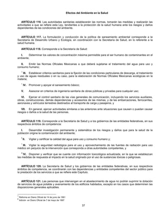 Efectos del Ambiente en la Salud 
ARTÍCULO 116. Las autoridades sanitarias establecerán las normas, tomarán las medidas y realizarán las 
actividades a que se refiere esta Ley, tendientes a la protección de la salud humana ante los riesgos y daños 
dependientes de las condiciones del ambiente. 
ARTÍCULO 117. La formulación y conducción de la política de saneamiento ambiental corresponde a la 
Secretaría de Desarrollo Urbano y Ecología, en coordinación con la Secretaría de Salud, en lo referente a la 
salud humana. 
ARTÍCULO 118. Corresponde a la Secretaría de Salud: 
I. Determinar los valores de concentración máxima permisible para el ser humano de contaminantes en el 
37 
ambiente; 
II. Emitir las Normas Oficiales Mexicanas a que deberá sujetarse el tratamiento del agua para uso y 
consumo humano; 
1 III. Establecer criterios sanitarios para la fijación de las condiciones particulares de descarga, el tratamiento 
y uso de aguas residuales o en su caso, para la elaboración de Normas Oficiales Mexicanas ecológicas en la 
materia; 
1 IV. Promover y apoyar el saneamiento básico; 
V. Asesorar en criterios de ingeniería sanitaria de obras públicas y privadas para cualquier uso; 
VI. Ejercer el control sanitario de las vías generales de comunicación, incluyendo los servicios auxiliares, 
obras, construcciones, demás dependencias y accesorios de las mismas, y de las embarcaciones, ferrocarriles, 
aeronaves y vehículos terrestres destinados al transporte de carga y pasajeros, y 
VII. En general, ejercer actividades similares a las anteriores ante situaciones que causen o puedan causar 
riesgos o daños a la salud de las personas. 
ARTÍCULO 119. Corresponde a la Secretaría de Salud y a los gobiernos de las entidades federativas, en sus 
respectivos ámbitos de competencia: 
I. Desarrollar investigación permanente y sistemática de los riesgos y daños que para la salud de la 
población origine la contaminación del ambiente; 
1 II. Vigilar y certificar la calidad del agua para uso y consumo humano y; 
1 III. Vigilar la seguridad radiológica para el uso y aprovechamiento de las fuentes de radiación para uso 
médico sin perjuicio de la intervención que corresponda a otras autoridades competentes, y 
6 IV. Disponer y verificar que se cuente con información toxicológica actualizada, en la que se establezcan 
las medidas de respuesta al impacto en la salud originado por el uso de sustancias tóxicas o peligrosas. 
ARTÍCULO 120. La Secretaría de Salud y los gobiernos de las entidades federativas, en sus respectivos 
ámbitos de competencia, se coordinarán con las dependencias y entidades competentes del sector público para 
la prestación de los servicios a que se refiere este Capítulo. 
ARTÍCULO 121. Las personas que intervengan en el abastecimiento de agua no podrán suprimir la dotación 
de servicios de agua potable y avenamiento de los edificios habitados, excepto en los casos que determinen las 
disposiciones generales aplicables. 
1 Reforma en Diario Oficial de 14 de junio de 1991 
6 Adición en Diario Oficial de 7 de mayo de 1997 
 