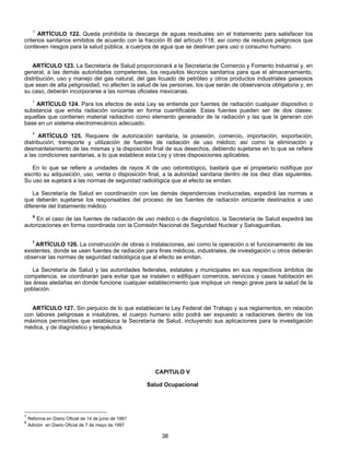 1 ARTÍCULO 122. Queda prohibida la descarga de aguas residuales sin el tratamiento para satisfacer los 
criterios sanitarios emitidos de acuerdo con la fracción III del artículo 118, así como de residuos peligrosos que 
conlleven riesgos para la salud pública, a cuerpos de agua que se destinan para uso o consumo humano. 
ARTÍCULO 123. La Secretaría de Salud proporcionará a la Secretaría de Comercio y Fomento Industrial y, en 
general, a las demás autoridades competentes, los requisitos técnicos sanitarios para que el almacenamiento, 
distribución, uso y manejo del gas natural, del gas licuado de petróleo y otros productos industriales gaseosos 
que sean de alta peligrosidad, no afecten la salud de las personas, los que serán de observancia obligatoria y, en 
su caso, deberán incorporarse a las normas oficiales mexicanas. 
1 ARTÍCULO 124. Para los efectos de esta Ley se entiende por fuentes de radiación cualquier dispositivo o 
substancia que emita radiación ionizante en forma cuantificable. Estas fuentes pueden ser de dos clases: 
aquellas que contienen material radiactivo como elemento generador de la radiación y las que la generan con 
base en un sistema electromecánico adecuado. 
1 ARTÍCULO 125. Requiere de autorización sanitaria, la posesión, comercio, importación, exportación, 
distribución, transporte y utilización de fuentes de radiación de uso médico; así como la eliminación y 
desmantelamiento de las mismas y la disposición final de sus desechos, debiendo sujetarse en lo que se refiere 
a las condiciones sanitarias, a lo que establece esta Ley y otras disposiciones aplicables. 
En lo que se refiere a unidades de rayos X de uso odontológico, bastará que el propietario notifique por 
escrito su adquisición, uso, venta o disposición final, a la autoridad sanitaria dentro de los diez días siguientes. 
Su uso se sujetará a las normas de seguridad radiológica que al efecto se emitan. 
La Secretaría de Salud en coordinación con las demás dependencias involucradas, expedirá las normas a 
que deberán sujetarse los responsables del proceso de las fuentes de radiación ionizante destinados a uso 
diferente del tratamiento médico. 
6 En el caso de las fuentes de radiación de uso médico o de diagnóstico, la Secretaría de Salud expedirá las 
autorizaciones en forma coordinada con la Comisión Nacional de Seguridad Nuclear y Salvaguardias. 
1 ARTÍCULO 126. La construcción de obras o instalaciones, así como la operación o el funcionamiento de las 
existentes, donde se usen fuentes de radiación para fines médicos, industriales, de investigación u otros deberán 
observar las normas de seguridad radiológica que al efecto se emitan. 
La Secretaría de Salud y las autoridades federales, estatales y municipales en sus respectivos ámbitos de 
competencia, se coordinarán para evitar que se instalen o edifiquen comercios, servicios y casas habitación en 
las áreas aledañas en donde funcione cualquier establecimiento que implique un riesgo grave para la salud de la 
población. 
ARTÍCULO 127. Sin perjuicio de lo que establecen la Ley Federal del Trabajo y sus reglamentos, en relación 
con labores peligrosas e insalubres, el cuerpo humano sólo podrá ser expuesto a radiaciones dentro de los 
máximos permisibles que establezca la Secretaría de Salud, incluyendo sus aplicaciones para la investigación 
médica, y de diagnóstico y terapéutica. 
CAPITULO V 
Salud Ocupacional 
38 
1 Reforma en Diario Oficial de 14 de junio de 1991 
6 Adición en Diario Oficial de 7 de mayo de 1997 
 