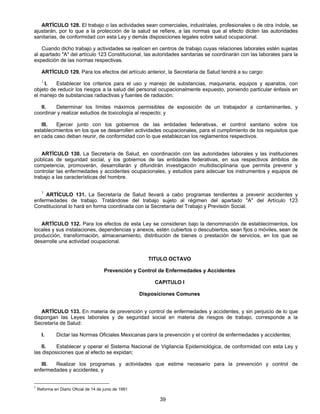 ARTÍCULO 128. El trabajo o las actividades sean comerciales, industriales, profesionales o de otra índole, se 
ajustarán, por lo que a la protección de la salud se refiere, a las normas que al efecto dicten las autoridades 
sanitarias, de conformidad con esta Ley y demás disposiciones legales sobre salud ocupacional. 
Cuando dicho trabajo y actividades se realicen en centros de trabajo cuyas relaciones laborales estén sujetas 
al apartado "A" del artículo 123 Constitucional, las autoridades sanitarias se coordinarán con las laborales para la 
expedición de las normas respectivas. 
ARTÍCULO 129. Para los efectos del artículo anterior, la Secretaría de Salud tendrá a su cargo: 
1 I. Establecer los criterios para el uso y manejo de substancias, maquinaria, equipos y aparatos, con 
objeto de reducir los riesgos a la salud del personal ocupacionalmente expuesto, poniendo particular énfasis en 
el manejo de substancias radiactivas y fuentes de radiación; 
II. Determinar los límites máximos permisibles de exposición de un trabajador a contaminantes, y 
coordinar y realizar estudios de toxicología al respecto; y 
III. Ejercer junto con los gobiernos de las entidades federativas, el control sanitario sobre los 
establecimientos en los que se desarrollen actividades ocupacionales, para el cumplimiento de los requisitos que 
en cada caso deban reunir, de conformidad con lo que establezcan los reglamentos respectivos. 
ARTÍCULO 130. La Secretaría de Salud, en coordinación con las autoridades laborales y las instituciones 
públicas de seguridad social, y los gobiernos de las entidades federativas, en sus respectivos ámbitos de 
competencia, promoverán, desarrollarán y difundirán investigación multidisciplinaria que permita prevenir y 
controlar las enfermedades y accidentes ocupacionales, y estudios para adecuar los instrumentos y equipos de 
trabajo a las características del hombre. 
1 ARTÍCULO 131. La Secretaría de Salud llevará a cabo programas tendientes a prevenir accidentes y 
enfermedades de trabajo. Tratándose del trabajo sujeto al régimen del apartado "A" del Artículo 123 
Constitucional lo hará en forma coordinada con la Secretaría del Trabajo y Previsión Social. 
ARTÍCULO 132. Para los efectos de esta Ley se consideran bajo la denominación de establecimientos, los 
locales y sus instalaciones, dependencias y anexos, estén cubiertos o descubiertos, sean fijos o móviles, sean de 
producción, transformación, almacenamiento, distribución de bienes o prestación de servicios, en los que se 
desarrolle una actividad ocupacional. 
TITULO OCTAVO 
Prevención y Control de Enfermedades y Accidentes 
CAPITULO I 
Disposiciones Comunes 
ARTÍCULO 133. En materia de prevención y control de enfermedades y accidentes, y sin perjuicio de lo que 
dispongan las Leyes laborales y de seguridad social en materia de riesgos de trabajo, corresponde a la 
Secretaría de Salud: 
I. Dictar las Normas Oficiales Mexicanas para la prevención y el control de enfermedades y accidentes; 
II. Establecer y operar el Sistema Nacional de Vigilancia Epidemiológica, de conformidad con esta Ley y 
39 
las disposiciones que al efecto se expidan; 
III. Realizar los programas y actividades que estime necesario para la prevención y control de 
enfermedades y accidentes, y 
1 Reforma en Diario Oficial de 14 de junio de 1991 
 