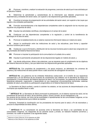 IV. Promover, coordinar y realizar la evaluación de programas y servicios de salud que le sea solicitada por 
4 
el Ejecutivo Federal; 
V. Determinar la periodicidad y características de la información que deberán proporcionar las 
dependencias y entidades del sector salud, con sujeción a las disposiciones generales aplicables; 
VI. Coordinar el proceso de programación de las actividades del sector salud, con sujeción a las Leyes que 
regulen a las entidades participantes; 
VII. Formular recomendaciones a las dependencias competentes sobre la asignación de los recursos que 
requieran los programas de salud; 
VIII. Impulsar las actividades científicas y tecnológicas en el campo de la salud; 
IX. Coadyuvar con las dependencias competentes a la regulación y control de la transferencia de 
tecnología en el área de salud; 
X. Promover el establecimiento de un sistema nacional de información básica en materia de salud; 
XI. Apoyar la coordinación entre las instituciones de salud y las educativas, para formar y capacitar 
recursos humanos para la salud; 
XII. Coadyuvar a que la formación y distribución de los recursos humanos para la salud sea congruente con 
las prioridades del Sistema Nacional de Salud; 
XIII. Promover e impulsar la participación de la comunidad en el cuidado de su salud; 
XIV. Impulsar la permanente actualización de las disposiciones legales en materia de salud, y 
XV. Las demás atribuciones, afines a las anteriores, que se requieran para el cumplimiento de los objetivos 
del Sistema Nacional de Salud, y las que determinen las disposiciones generales aplicables. 
ARTÍCULO 8o. Con propósitos de complemento y de apoyo recíproco, se delimitarán los universos de 
usuarios y las instituciones de salud podrán llevar a cabo acciones de subrogación de servicios. 
ARTÍCULO 9o. Los gobiernos de las entidades federativas coadyuvarán, en el ámbito de sus respectivas 
competencias y en los términos de los acuerdos de coordinación que celebren con la Secretaría de Salud a la 
consolidación y funcionamiento del Sistema Nacional de Salud. Con tal propósito, los gobiernos de las entidades 
federativas planearán, organizarán y desarrollarán en sus respectivas circunscripciones territoriales, sistemas 
estatales de salud, procurando su participación programática en el Sistema Nacional de Salud. 
La Secretaría de Salud auxiliará, cuando lo soliciten los estados, en las acciones de descentralización a los 
municipios que aquéllos lleven a cabo. 
37 ARTÍCULO 10. La Secretaria de Salud promoverá la participación, en el sistema nacional de salud, de los 
prestadores de servicios de salud, de los sectores público, social y privado, de sus trabajadores y de 
los usuarios de los mismos, así como de las autoridades o representantes de las comunidades indígenas, en los 
términos de las disposiciones que al efecto se expidan. 
Asimismo, fomentará la coordinación con los proveedores de insumos para la salud, a fin de racionalizar y 
procurar la disponibilidad de estos últimos. 
37 ARTÍCULO 11. La concertación de acciones entre la Secretaria de Salud y las autoridades de las 
comunidades indígenas, los integrantes de los sectores social y privado, se realizará mediante convenios y 
contratos, los cuales se ajustarán a las siguientes bases: 
37 Reforma en Diario Oficial de 19 de septiembre de 2006 
37 Reforma en Dirio Oficial de 19 de septiembre de 2006 
 
