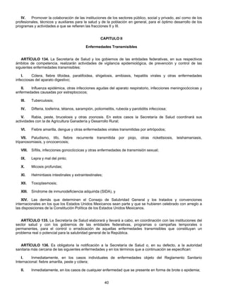 IV. Promover la colaboración de las instituciones de los sectores público, social y privado, así como de los 
profesionales, técnicos y auxiliares para la salud y de la población en general, para el óptimo desarrollo de los 
programas y actividades a que se refieren las fracciones II y III. 
CAPITULO II 
Enfermedades Transmisibles 
ARTÍCULO 134. La Secretaría de Salud y los gobiernos de las entidades federativas, en sus respectivos 
ámbitos de competencia, realizarán actividades de vigilancia epidemiológica, de prevención y control de las 
siguientes enfermedades transmisibles: 
I. Cólera, fiebre tifoidea, paratifoidea, shigelosis, amibiasis, hepatitis virales y otras enfermedades 
40 
infecciosas del aparato digestivo; 
II. Influenza epidémica, otras infecciones agudas del aparato respiratorio, infecciones meningocóccicas y 
enfermedades causadas por estreptococos; 
III. Tuberculosis; 
IV. Difteria, tosferina, tétanos, sarampión, poliomielitis, rubeola y parotiditis infecciosa; 
V. Rabia, peste, brucelosis y otras zoonosis. En estos casos la Secretaría de Salud coordinará sus 
actividades con la de Agricultura Ganadería y Desarrollo Rural; 
VI. Fiebre amarilla, dengue y otras enfermedades virales transmitidas por artrópodos; 
VII. Paludismo, tifo, fiebre recurrente transmitida por piojo, otras rickettsiosis, leishamaniasis, 
tripanosomiasis, y oncocercosis; 
VIII. Sífilis, infecciones gonocóccicas y otras enfermedades de transmisión sexual; 
IX. Lepra y mal del pinto; 
X. Micosis profundas; 
XI. Helmintiasis intestinales y extraintestinales; 
XII. Toxoplasmosis; 
XIII. Síndrome de inmunodeficiencia adquirida (SIDA), y 
XIV. Las demás que determinen el Consejo de Salubridad General y los tratados y convenciones 
internacionales en los que los Estados Unidos Mexicanos sean parte y que se hubieren celebrado con arreglo a 
las disposiciones de la Constitución Política de los Estados Unidos Mexicanos. 
ARTÍCULO 135. La Secretaría de Salud elaborará y llevará a cabo, en coordinación con las instituciones del 
sector salud y con los gobiernos de las entidades federativas, programas o campañas temporales o 
permanentes, para el control o erradicación de aquellas enfermedades transmisibles que constituyan un 
problema real o potencial para la salubridad general de la República. 
ARTÍCULO 136. Es obligatoria la notificación a la Secretaría de Salud o, en su defecto, a la autoridad 
sanitaria más cercana de las siguientes enfermedades y en los términos que a continuación se especifican: 
I. Inmediatamente, en los casos individuales de enfermedades objeto del Reglamento Sanitario 
Internacional: fiebre amarilla, peste y cólera; 
II. Inmediatamente, en los casos de cualquier enfermedad que se presente en forma de brote o epidemia; 
 