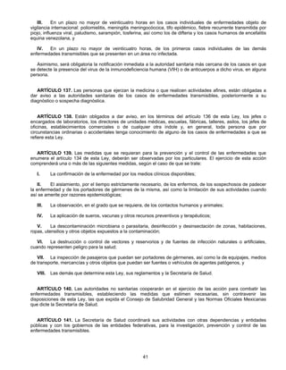 III. En un plazo no mayor de veinticuatro horas en los casos individuales de enfermedades objeto de 
vigilancia internacional: poliomielitis, meningitis meningocóccica, tifo epidémico, fiebre recurrente transmitida por 
piojo, influenza viral, paludismo, sarampión, tosferina, así como los de difteria y los casos humanos de encefalitis 
equina venezolana, y 
IV. En un plazo no mayor de veinticuatro horas, de los primeros casos individuales de las demás 
enfermedades transmisibles que se presenten en un área no infectada. 
Asimismo, será obligatoria la notificación inmediata a la autoridad sanitaria más cercana de los casos en que 
se detecte la presencia del virus de la inmunodeficiencia humana (VIH) o de anticuerpos a dicho virus, en alguna 
persona. 
ARTÍCULO 137. Las personas que ejerzan la medicina o que realicen actividades afines, están obligadas a 
dar aviso a las autoridades sanitarias de los casos de enfermedades transmisibles, posteriormente a su 
diagnóstico o sospecha diagnóstica. 
ARTÍCULO 138. Están obligados a dar aviso, en los términos del artículo 136 de esta Ley, los jefes o 
encargados de laboratorios, los directores de unidades médicas, escuelas, fábricas, talleres, asilos, los jefes de 
oficinas, establecimientos comerciales o de cualquier otra índole y, en general, toda persona que por 
circunstancias ordinarias o accidentales tenga conocimiento de alguno de los casos de enfermedades a que se 
refiere esta Ley. 
ARTÍCULO 139. Las medidas que se requieran para la prevención y el control de las enfermedades que 
enumera el artículo 134 de esta Ley, deberán ser observadas por los particulares. El ejercicio de esta acción 
comprenderá una o más de las siguientes medidas, según el caso de que se trate: 
I. La confirmación de la enfermedad por los medios clínicos disponibles; 
II. El aislamiento, por el tiempo estrictamente necesario, de los enfermos, de los sospechosos de padecer 
la enfermedad y de los portadores de gérmenes de la misma, así como la limitación de sus actividades cuando 
así se amerite por razones epidemiológicas; 
III. La observación, en el grado que se requiera, de los contactos humanos y animales; 
IV. La aplicación de sueros, vacunas y otros recursos preventivos y terapéuticos; 
V. La descontaminación microbiana o parasitaria, desinfección y desinsectación de zonas, habitaciones, 
ropas, utensilios y otros objetos expuestos a la contaminación; 
VI. La destrucción o control de vectores y reservorios y de fuentes de infección naturales o artificiales, 
41 
cuando representen peligro para la salud; 
VII. La inspección de pasajeros que puedan ser portadores de gérmenes, así como la de equipajes, medios 
de transporte, mercancías y otros objetos que puedan ser fuentes o vehículos de agentes patógenos, y 
VIII. Las demás que determine esta Ley, sus reglamentos y la Secretaría de Salud. 
ARTÍCULO 140. Las autoridades no sanitarias cooperarán en el ejercicio de las acción para combatir las 
enfermedades transmisibles, estableciendo las medidas que estimen necesarias, sin contravenir las 
disposiciones de esta Ley, las que expida el Consejo de Salubridad General y las Normas Oficiales Mexicanas 
que dicte la Secretaría de Salud. 
ARTÍCULO 141. La Secretaría de Salud coordinará sus actividades con otras dependencias y entidades 
públicas y con los gobiernos de las entidades federativas, para la investigación, prevención y control de las 
enfermedades transmisibles. 
 