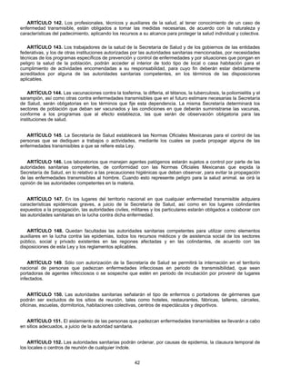 ARTÍCULO 142. Los profesionales, técnicos y auxiliares de la salud, al tener conocimiento de un caso de 
enfermedad transmisible, están obligados a tomar las medidas necesarias, de acuerdo con la naturaleza y 
características del padecimiento, aplicando los recursos a su alcance para proteger la salud individual y colectiva. 
ARTÍCULO 143. Los trabajadores de la salud de la Secretaría de Salud y de los gobiernos de las entidades 
federativas, y los de otras instituciones autorizadas por las autoridades sanitarias mencionadas, por necesidades 
técnicas de los programas específicos de prevención y control de enfermedades y por situaciones que pongan en 
peligro la salud de la población, podrán acceder al interior de todo tipo de local o casa habitación para el 
cumplimiento de actividades encomendadas a su responsabilidad, para cuyo fin deberán estar debidamente 
acreditados por alguna de las autoridades sanitarias competentes, en los términos de las disposiciones 
aplicables. 
ARTÍCULO 144. Las vacunaciones contra la tosferina, la difteria, el tétanos, la tuberculosis, la poliomielitis y el 
sarampión, así como otras contra enfermedades transmisibles que en el futuro estimare necesarias la Secretaría 
de Salud, serán obligatorias en los términos que fije esta dependencia. La misma Secretaría determinará los 
sectores de población que deban ser vacunados y las condiciones en que deberán suministrarse las vacunas, 
conforme a los programas que al efecto establezca, las que serán de observación obligatoria para las 
instituciones de salud. 
ARTÍCULO 145. La Secretaría de Salud establecerá las Normas Oficiales Mexicanas para el control de las 
personas que se dediquen a trabajos o actividades, mediante los cuales se pueda propagar alguna de las 
enfermedades transmisibles a que se refiere esta Ley. 
ARTÍCULO 146. Los laboratorios que manejen agentes patógenos estarán sujetos a control por parte de las 
autoridades sanitarias competentes, de conformidad con las Normas Oficiales Mexicanas que expida la 
Secretaría de Salud, en lo relativo a las precauciones higiénicas que deban observar, para evitar la propagación 
de las enfermedades transmisibles al hombre. Cuando esto represente peligro para la salud animal. se oirá la 
opinión de las autoridades competentes en la materia. 
ARTÍCULO 147. En los lugares del territorio nacional en que cualquier enfermedad transmisible adquiera 
características epidémicas graves, a juicio de la Secretaría de Salud, así como en los lugares colindantes 
expuestos a la propagación, las autoridades civiles, militares y los particulares estarán obligados a colaborar con 
las autoridades sanitarias en la lucha contra dicha enfermedad. 
ARTÍCULO 148. Quedan facultadas las autoridades sanitarias competentes para utilizar como elementos 
auxiliares en la lucha contra las epidemias, todos los recursos médicos y de asistencia social de los sectores 
público, social y privado existentes en las regiones afectadas y en las colindantes, de acuerdo con las 
disposiciones de esta Ley y los reglamentos aplicables. 
ARTÍCULO 149. Sólo con autorización de la Secretaría de Salud se permitirá la internación en el territorio 
nacional de personas que padezcan enfermedades infecciosas en periodo de transmisibilidad, que sean 
portadoras de agentes infecciosos o se sospeche que estén en periodo de incubación por provenir de lugares 
infectados. 
ARTÍCULO 150. Las autoridades sanitarias señalarán el tipo de enfermos o portadores de gérmenes que 
podrán ser excluidos de los sitios de reunión, tales como hoteles, restaurantes, fábricas, talleres, cárceles, 
oficinas, escuelas, dormitorios, habitaciones colectivas, centros de espectáculos y deportivos. 
ARTÍCULO 151. El aislamiento de las personas que padezcan enfermedades transmisibles se llevarán a cabo 
42 
en sitios adecuados, a juicio de la autoridad sanitaria. 
ARTÍCULO 152. Las autoridades sanitarias podrán ordenar, por causas de epidemia, la clausura temporal de 
los locales o centros de reunión de cualquier índole. 
 