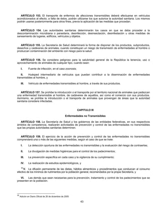 ARTÍCULO 153. El transporte de enfermos de afecciones transmisibles deberá efectuarse en vehículos 
acondicionados al efecto; a falta de éstos, podrán utilizarse los que autorice la autoridad sanitaria. Los mismos 
podrán usarse posteriormente para otros fines, previa la aplicación de las medidas que procedan. 
ARTÍCULO 154. Las autoridades sanitarias determinarán los casos en que se deba proceder a la 
descontaminación microbiana o parasitaria, desinfección, desinsectación, desinfestación u otras medidas de 
saneamiento de lugares, edificios, vehículos y objetos. 
ARTÍCULO 155. La Secretaría de Salud determinará la forma de disponer de los productos, subproductos, 
desechos y cadáveres de animales, cuando constituyan un riesgo de transmisión de enfermedades al hombre o 
produzcan contaminación del ambiente con riesgo para la salud. 
ARTÍCULO 156. Se considera peligroso para la salubridad general de la República la tenencia, uso o 
aprovechamiento de animales de cualquier tipo, cuando sean: 
I. Fuente de infección, en el caso zoonosis; 
II. Huésped intermediario de vehículos que puedan contribuir a la diseminación de enfermedades 
43 
transmisibles al hombre, y 
III. Vehículo de enfermedades transmisibles al hombre, a través de sus productos. 
ARTÍCULO 157. Se prohibe la introducción o el transporte por el territorio nacional de animales que padezcan 
una enfermedad transmisible al hombre, de cadáveres de aquéllos, así como el comercio con sus productos. 
Asímismo, se prohibe la introducción o el transporte de animales que provengan de áreas que la autoridad 
sanitaria considere infectadas. 
CAPITULO III 
Enfermedades no Transmisibles 
ARTÍCULO 158. La Secretaría de Salud y los gobiernos de las entidades federativas, en sus respectivos 
ámbitos de competencia, realizarán actividades de prevención y control de las enfermedades no transmisibles 
que las propias autoridades sanitarias determinen. 
ARTÍCULO 159. El ejercicio de la acción de prevención y control de las enfermedades no transmisibles 
comprenderá una o más de las siguientes medidas, según el caso de que se trate: 
I. La detección oportuna de las enfermedades no transmisibles y la evaluación del riesgo de contraerlas; 
II. La divulgación de medidas higiénicas para el control de los padecimientos; 
III. La prevención específica en cada caso y la vigilancia de su cumplimiento; 
IV. La realización de estudios epidemiológicos, y 
30 V. La difusión permanente de las dietas, hábitos alimenticios y procedimientos que conduzcan al consumo 
efectivo de los mínimos de nutrimentos por la población general, recomendados por la propia Secretaría, y 
VI. Las demás que sean necesarias para la prevención, tratamiento y control de los padecimientos que se 
presenten en la población. 
30 Adición en Diario Oficial de 26 de diciembre de 2005 
 