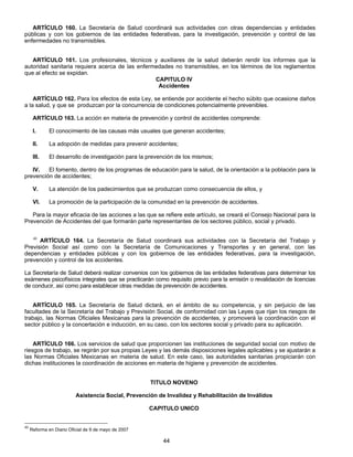 ARTÍCULO 160. La Secretaría de Salud coordinará sus actividades con otras dependencias y entidades 
públicas y con los gobiernos de las entidades federativas, para la investigación, prevención y control de las 
enfermedades no transmisibles. 
ARTÍCULO 161. Los profesionales, técnicos y auxiliares de la salud deberán rendir los informes que la 
autoridad sanitaria requiera acerca de las enfermedades no transmisibles, en los términos de los reglamentos 
que al efecto se expidan. 
CAPITULO IV 
Accidentes 
ARTÍCULO 162. Para los efectos de esta Ley, se entiende por accidente el hecho súbito que ocasione daños 
a la salud, y que se produzcan por la concurrencia de condiciones potencialmente prevenibles. 
ARTÍCULO 163. La acción en materia de prevención y control de accidentes comprende: 
I. El conocimiento de las causas más usuales que generan accidentes; 
II. La adopción de medidas para prevenir accidentes; 
III. El desarrollo de investigación para la prevención de los mismos; 
IV. El fomento, dentro de los programas de educación para la salud, de la orientación a la población para la 
44 
prevención de accidentes; 
V. La atención de los padecimientos que se produzcan como consecuencia de ellos, y 
VI. La promoción de la participación de la comunidad en la prevención de accidentes. 
Para la mayor eficacia de las acciones a las que se refiere este artículo, se creará el Consejo Nacional para la 
Prevención de Accidentes del que formarán parte representantes de los sectores público, social y privado. 
40 ARTÍCULO 164. La Secretaría de Salud coordinará sus actividades con la Secretaría del Trabajo y 
Previsión Social así como con la Secretaría de Comunicaciones y Transportes y en general, con las 
dependencias y entidades públicas y con los gobiernos de las entidades federativas, para la investigación, 
prevención y control de los accidentes. 
La Secretaría de Salud deberá realizar convenios con los gobiernos de las entidades federativas para determinar los 
exámenes psicofísicos integrales que se practicarán como requisito previo para la emisión o revalidación de licencias 
de conducir, así como para establecer otras medidas de prevención de accidentes. 
ARTÍCULO 165. La Secretaría de Salud dictará, en el ámbito de su competencia, y sin perjuicio de las 
facultades de la Secretaría del Trabajo y Previsión Social, de conformidad con las Leyes que rijan los riesgos de 
trabajo, las Normas Oficiales Mexicanas para la prevención de accidentes, y promoverá la coordinación con el 
sector público y la concertación e inducción, en su caso, con los sectores social y privado para su aplicación. 
ARTÍCULO 166. Los servicios de salud que proporcionen las instituciones de seguridad social con motivo de 
riesgos de trabajo, se regirán por sus propias Leyes y las demás disposiciones legales aplicables y se ajustarán a 
las Normas Oficiales Mexicanas en materia de salud. En este caso, las autoridades sanitarias propiciarán con 
dichas instituciones la coordinación de acciones en materia de higiene y prevención de accidentes. 
TITULO NOVENO 
Asistencia Social, Prevención de Invalidez y Rehabilitación de Inválidos 
CAPITULO UNICO 
40 Reforma en Diario Oficial de 9 de mayo de 2007 
 