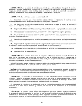 ARTÍCULO 167. Para los efectos de esta Ley, se entiende por Asistencia Social el conjunto de acciones 
tendientes a modificar y mejorar las circunstancias de carácter social que impidan al individuo su desarrollo 
integral, así como la protección física, mental y social de personas en estado de necesidad, desprotección o 
desventaja física y mental, hasta lograr su incorporación a una vida plena y productiva. 
ARTÍCULO 168. Son actividades básicas de Asistencia Social: 
I. La atención a personas que, por sus carencias socio-económicas o por problemas de invalidez, se vean 
impedidas para satisfacer sus requerimientos básicos de subsistencia y desarrollo; 
II. La atención en establecimientos especializados a menores y ancianos en estado de abandono o 
45 
desamparo e inválidos sin recursos; 
III. La promoción del bienestar del senescente y el desarrollo de acciones de preparación para la senectud; 
IV. El ejercicio de la tutela de los menores, en los términos de las disposiciones legales aplicables; 
V. La prestación de servicios de asistencia jurídica y de orientación social, especialmente a menores, 
ancianos e inválidos sin recursos; 
VI. La realización de investigaciones sobre las causas y efectos de los problemas prioritarios de asistencia 
social; 
VII. La promoción de la participación consciente y organizada de la población con carencias en las acciones 
de promoción, asistencia y desarrollo social que se lleven a cabo en su propio beneficio; 
VIII. El apoyo a la educación y capacitación para el trabajo de personas con carencias socio-económicas, y 
IX. La prestación de servicios funerarios. 
ARTÍCULO 169. Para fomentar el desarrollo de programas públicos de asistencia social, la Secretaría de 
Salud, con la intervención que corresponda al organismo a que se refiere el artículo 172 de esta Ley, en 
coordinación con las dependencias y entidades del sector salud y con los gobiernos de las entidades federativas, 
promoverá la canalización de recursos y apoyo técnico. 
Asimismo, procurará destinar los apoyos necesarios a los programas de asistencia social, para fomentar la 
ampliación de los beneficios de su actividad, dando las normas para los mismos. 
ARTÍCULO 170. Los menores en estado de desprotección social, tienen derecho a recibir los servicios 
asistenciales que necesiten en cualquier establecimiento público al que sean remitidos para su atención, sin 
perjuicio de la intervención que corresponda a otras autoridades competentes. 
ARTÍCULO 171. Los integrantes del Sistema Nacional de Salud, deberán dar atención preferente e inmediata 
a menores y ancianos sometidos a cualquier forma de maltrato que ponga en peligro su salud física y mental. 
Asimismo, darán esa atención a quienes hayan sido sujetos pasivos de la comisión de delitos que atenten contra 
la integridad física o mental o el normal desarrollo psico-somático de los individuos. 
En estos casos, las instituciones de salud podrán tomar las medidas inmediatas que sean necesarias para la 
protección de la salud de los menores y ancianos, sin perjuicio de dar intervención a las autoridades 
competentes. 
ARTÍCULO 172. El Gobierno Federal contará con un organismo que tendrá entre sus objetivos la promoción 
de la asistencia social, la prestación de servicios en ese campo y la realización de las demás acciones que 
establezcan las disposiciones legales aplicables. Dicho organismo promoverá la interrelación sistemática de 
acciones que en el campo de la asistencia social lleven a cabo las instituciones públicas. 
 