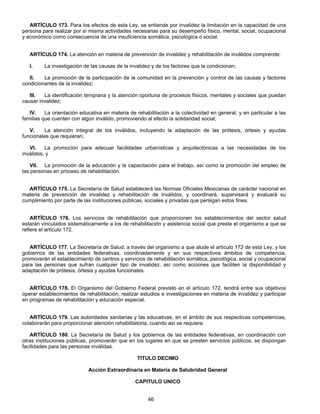 ARTÍCULO 173. Para los efectos de esta Ley, se entiende por invalidez la limitación en la capacidad de una 
persona para realizar por sí misma actividades necesarias para su desempeño físico, mental, social, ocupacional 
y económico como consecuencia de una insuficiencia somática, psicológica o social. 
ARTÍCULO 174. La atención en materia de prevención de invalidez y rehabilitación de inválidos comprende: 
I. La investigación de las causas de la invalidez y de los factores que la condicionan; 
II. La promoción de la participación de la comunidad en la prevención y control de las causas y factores 
46 
condicionantes de la invalidez; 
III. La identificación temprana y la atención oportuna de procesos físicos, mentales y sociales que puedan 
causar invalidez; 
IV. La orientación educativa en materia de rehabilitación a la colectividad en general, y en particular a las 
familias que cuenten con algún inválido, promoviendo al efecto la solidaridad social; 
V. La atención integral de los inválidos, incluyendo la adaptación de las prótesis, órtesis y ayudas 
funcionales que requieran; 
VI. La promoción para adecuar facilidades urbanísticas y arquitectónicas a las necesidades de los 
inválidos, y 
VII. La promoción de la educación y la capacitación para el trabajo, así como la promoción del empleo de 
las personas en proceso de rehabilitación. 
ARTÍCULO 175. La Secretaría de Salud establecerá las Normas Oficiales Mexicanas de carácter nacional en 
materia de prevención de invalidez y rehabilitación de inválidos, y coordinará, supervisará y evaluará su 
cumplimiento por parte de las instituciones públicas, sociales y privadas que persigan estos fines. 
ARTÍCULO 176. Los servicios de rehabilitación que proporcionen los establecimientos del sector salud 
estarán vinculados sistemáticamente a los de rehabilitación y asistencia social que preste el organismo a que se 
refiere el artículo 172. 
ARTÍCULO 177. La Secretaría de Salud, a través del organismo a que alude el artículo 172 de esta Ley, y los 
gobiernos de las entidades federativas, coordinadamente y en sus respectivos ámbitos de competencia, 
promoverán el establecimiento de centros y servicios de rehabilitación somática, psicológica, social y ocupacional 
para las personas que sufran cualquier tipo de invalidez, así como acciones que faciliten la disponibilidad y 
adaptación de prótesis, órtesis y ayudas funcionales. 
ARTÍCULO 178. El Organismo del Gobierno Federal previsto en el artículo 172, tendrá entre sus objetivos 
operar establecimientos de rehabilitación, realizar estudios e investigaciones en materia de invalidez y participar 
en programas de rehabilitación y educación especial. 
ARTÍCULO 179. Las autoridades sanitarias y las educativas, en el ámbito de sus respectivas competencias, 
colaborarán para proporcionar atención rehabilitatoria, cuando así se requiera. 
ARTÍCULO 180. La Secretaría de Salud y los gobiernos de las entidades federativas, en coordinación con 
otras instituciones públicas, promoverán que en los lugares en que se presten servicios públicos, se dispongan 
facilidades para las personas inválidas. 
TITULO DECIMO 
Acción Extraordinaria en Materia de Salubridad General 
CAPITULO UNICO 
 
