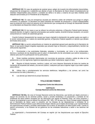 ARTÍCULO 181. En caso de epidemia de carácter grave, peligro de invasión de enfermedades transmisibles, 
situaciones de emergencia o catástrofe que afecten al país, la Secretaría de Salud dictará inmediatamente las 
medidas indispensables para prevenir y combatir los daños a la salud, a reserva de que tales medidas sean 
después sancionadas por el Presidente de la República. 
ARTÍCULO 182. En caso de emergencia causada por deterioro súbito del ambiente que ponga en peligro 
inminente a la población, la Secretaría de Salud adoptará las medidas de prevención y control indispensables 
para la protección de la salud sin perjuicio de la intervención que corresponda al Consejo de Salubridad General 
y a la Secretaría de Desarrollo Urbano y Ecología. 
ARTÍCULO 183. En los casos a que se refieren los artículos anteriores, el Ejecutivo Federal podrá declarar, 
mediante decreto, la región o regiones amenazadas que quedan sujetas, durante el tiempo necesario, a la acción 
extraordinaria en materia de salubridad general. 
Cuando hubieren desaparecido las causas que hayan originado la declaración de quedar sujeta una región a 
la acción extraordinaria en materia de salubridad general, el Ejecutivo Federal expedirá un decreto que declare 
terminada dicha acción. 
ARTÍCULO 184. La acción extraordinaria en materia de salubridad general será ejercida por la Secretaría de 
Salud, la que podrá integrar brigadas especiales que actuarán bajo su dirección y responsabilidad y tendrán las 
atribuciones siguientes: 
I. Encomendar a las autoridades federales, estatales y municipales, así como a los profesionales, 
técnicos y auxiliares de las disciplinas para la salud, el desempeño de las actividades que estime necesarias y 
obtener para ese fin la participación de los particulares; 
II. Dictar medidas sanitarias relacionadas con reuniones de personas, entrada y salida de ellas en las 
poblaciones y con los regímenes higiénicos especiales que deban implantarse, según el caso; 
III. Regular el tránsito terrestre, marítimo y aéreo, así como disponer libremente de todos los medios de 
transporte de propiedad del estado y de servicio público, cualquiera que sea el régimen legal a que estén sujetos 
estos últimos: 
IV. Utilizar libre y prioritariamente los servicios telefónicos, telegráficos y de correos, así como las 
47 
transmisiones de radio y televisión, y 
V. Las demás que determine la propia Secretaría. 
TITULO DECIMO PRIMERO 
Programas Contra las Adicciones 
CAPITULO I 
Consejo Nacional contra las Adicciones 
ARTÍCULO 184 Bis. Se crea el Consejo Nacional contra las Adicciones, que tendrá por objeto promover y 
apoyar las acciones de los sectores público, social y privado tendientes a la prevención y combate de los 
problemas de salud pública causados por las adicciones que regula el Presente Título, así como proponer y 
evaluar los programas a que se refieren los artículos 185, 188 y 191 de esta Ley. Dicho Consejo estará integrado 
por el Secretario de Salud, quien lo presidirá, por los titulares de las dependencias y entidades de la 
Administración Pública Federal cuyas atribuciones tengan relación con el objeto del Consejo y por representantes 
de organizaciones sociales y privadas relacionadas con la salud. El Secretario de Salud podrá invitar, cuando lo 
estime conveniente, a los titulares de los gobiernos de las entidades federativas a asistir a las sesiones del 
Consejo. 
La organización y funcionamiento del Consejo se regirán por las disposiciones que expida el Ejecutivo 
Federal. 
 