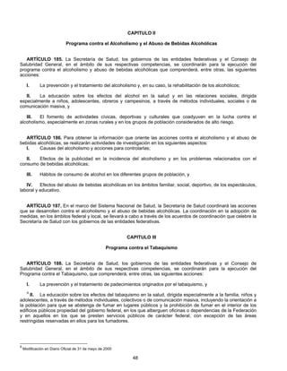 CAPITULO II 
Programa contra el Alcoholismo y el Abuso de Bebidas Alcohólicas 
ARTÍCULO 185. La Secretaría de Salud, los gobiernos de las entidades federativas y el Consejo de 
Salubridad General, en el ámbito de sus respectivas competencias, se coordinarán para la ejecución del 
programa contra el alcoholismo y abuso de bebidas alcohólicas que comprenderá, entre otras, las siguientes 
acciones: 
I. La prevención y el tratamiento del alcoholismo y, en su caso, la rehabilitación de los alcohólicos; 
II. La educación sobre los efectos del alcohol en la salud y en las relaciones sociales, dirigida 
especialmente a niños, adolescentes, obreros y campesinos, a través de métodos individuales, sociales o de 
comunicación masiva, y 
III. El fomento de actividades cívicas, deportivas y culturales que coadyuven en la lucha contra el 
alcoholismo, especialmente en zonas rurales y en los grupos de población considerados de alto riesgo. 
ARTÍCULO 186. Para obtener la información que oriente las acciones contra el alcoholismo y el abuso de 
bebidas alcohólicas, se realizarán actividades de investigación en los siguientes aspectos: 
I. Causas del alcoholismo y acciones para controlarlas; 
II. Efectos de la publicidad en la incidencia del alcoholismo y en los problemas relacionados con el 
48 
consumo de bebidas alcohólicas; 
III. Hábitos de consumo de alcohol en los diferentes grupos de población, y 
IV. Efectos del abuso de bebidas alcohólicas en los ámbitos familiar, social, deportivo, de los espectáculos, 
laboral y educativo. 
ARTÍCULO 187. En el marco del Sistema Nacional de Salud, la Secretaría de Salud coordinará las acciones 
que se desarrollen contra el alcoholismo y el abuso de bebidas alcohólicas. La coordinación en la adopción de 
medidas, en los ámbitos federal y local, se llevará a cabo a través de los acuerdos de coordinación que celebre la 
Secretaría de Salud con los gobiernos de las entidades federativas. 
CAPITULO III 
Programa contra el Tabaquismo 
ARTÍCULO 188. La Secretaría de Salud, los gobiernos de las entidades federativas y el Consejo de 
Salubridad General, en el ámbito de sus respectivas competencias, se coordinarán para la ejecución del 
Programa contra el Tabaquismo, que comprenderá, entre otras, las siguientes acciones: 
I. La prevención y el tratamiento de padecimientos originados por el tabaquismo, y 
9 II. La educación sobre los efectos del tabaquismo en la salud, dirigida especialmente a la familia, niños y 
adolescentes, a través de métodos individuales, colectivos o de comunicación masiva, incluyendo la orientación a 
la población para que se abstenga de fumar en lugares públicos y la prohibición de fumar en el interior de los 
edificios públicos propiedad del gobierno federal, en los que alberguen oficinas o dependencias de la Federación 
y en aquellos en los que se presten servicios públicos de carácter federal, con excepción de las áreas 
restringidas reservadas en ellos para los fumadores. 
9 Modificación en Diario Oficial de 31 de mayo de 2000 
 