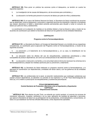 ARTÍCULO 189. Para poner en práctica las acciones contra el tabaquismo, se tendrán en cuenta los 
49 
siguientes aspectos: 
I. La investigación de las causas del tabaquismo y de las acciones para controlarlas, y 
II. La educación a la familia para prevenir el consumo de tabaco por parte de niños y adolescentes. 
ARTÍCULO 190. En el marco del Sistema Nacional de Salud, la Secretaría de Salud coordinará las acciones 
que se desarrollen contra el tabaquismo, promoverá y organizará servicios de orientación y atención a fumadores 
que deseen abandonar el hábito y desarrollará acciones permanentes para disuadir y evitar el consumo de 
tabaco por parte de niños y adolescentes. 
La coordinación en la adopción de medidas en los ámbitos federal y local se llevará a cabo a través de los 
acuerdos de coordinación que celebre la Secretaría de Salud con los gobiernos de las entidades federativas. 
CAPITULO IV 
Programa contra la Farmacodependencia 
ARTÍCULO 191. La Secretaría de Salud y el Consejo de Salubridad General, en el ámbito de sus respectivas 
competencias, se coordinarán para la ejecución del Programa contra la Farmacodependencia, a través de las 
siguientes acciones: 
I. La prevención y el tratamiento de la farmacodependencia y, en su caso, la rehabilitación de los 
farmacodependientes; 
II. La educación sobre los efectos del uso de estupefacientes, substancias psicotrópicas y otras 
susceptibles de producir dependencia, así como sus consecuencias en las relaciones sociales, y 
III. La educación e instrucción a la familia y a la comunidad sobre la forma de reconocer los síntomas de la 
farmacodependencia y adoptar las medidas oportunas para su prevención y tratamiento. 
ARTÍCULO 192. La Secretaría de Salud elaborará un programa nacional contra la farmacodepencia, y lo 
ejecutará en coordinación con dependencias y entidades del sector salud y con los gobiernos de las entidades 
federativas. 
ARTÍCULO 193. Los profesionales de la salud, al prescribir medicamentos que contengan substancias que 
puedan producir dependencia, se atendrán a lo previsto en los Capítulos V y VI del Título Décimosegundo de 
esta Ley, en lo relativo a prescripción de estupefacientes y substancias psicotrópicas. 
TITULO DECIMOSEGUNDO 
Control Sanitario de Productos y Servicios y de su Importación y Exportación 
CAPITULO I 
Disposiciones Comunes 
1 ARTÍCULO 194. Para efectos de este Título, se entiende por control sanitario, el conjunto de acciones de 
orientación, educación, muestreo, verificación y en su caso, aplicación de medidas de seguridad y sanciones, 
que ejerce la Secretaría de Salud con la participación de los productores, comercializadores y consumidores, en 
base a lo que establecen las Normas Oficiales Mexicanas y otras disposiciones aplicables. 
1 Reforma en Diario Oficial de 14 de junio de 1991 
 