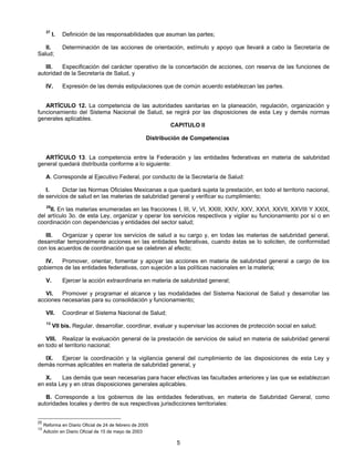 37 I. Definición de las responsabilidades que asuman las partes; 
II. Determinación de las acciones de orientación, estímulo y apoyo que llevará a cabo la Secretaría de 
5 
Salud; 
III. Especificación del carácter operativo de la concertación de acciones, con reserva de las funciones de 
autoridad de la Secretaría de Salud, y 
IV. Expresión de las demás estipulaciones que de común acuerdo establezcan las partes. 
ARTÍCULO 12. La competencia de las autoridades sanitarias en la planeación, regulación, organización y 
funcionamiento del Sistema Nacional de Salud, se regirá por las disposiciones de esta Ley y demás normas 
generales aplicables. 
CAPITULO II 
Distribución de Competencias 
ARTÍCULO 13. La competencia entre la Federación y las entidades federativas en materia de salubridad 
general quedará distribuida conforme a lo siguiente: 
A. Corresponde al Ejecutivo Federal, por conducto de la Secretaría de Salud: 
I. Dictar las Normas Oficiales Mexicanas a que quedará sujeta la prestación, en todo el territorio nacional, 
de servicios de salud en las materias de salubridad general y verificar su cumplimiento; 
25II. En las materias enumeradas en las fracciones I, III, V, VI, XXIII, XXIV, XXV, XXVI, XXVII, XXVIII Y XXIX, 
del artículo 3o. de esta Ley, organizar y operar los servicios respectivos y vigilar su funcionamiento por sí o en 
coordinación con dependencias y entidades del sector salud; 
III. Organizar y operar los servicios de salud a su cargo y, en todas las materias de salubridad general, 
desarrollar temporalmente acciones en las entidades federativas, cuando éstas se lo soliciten, de conformidad 
con los acuerdos de coordinación que se celebren al efecto; 
IV. Promover, orientar, fomentar y apoyar las acciones en materia de salubridad general a cargo de los 
gobiernos de las entidades federativas, con sujeción a las políticas nacionales en la materia; 
V. Ejercer la acción extraordinaria en materia de salubridad general; 
VI. Promover y programar el alcance y las modalidades del Sistema Nacional de Salud y desarrollar las 
acciones necesarias para su consolidación y funcionamiento; 
VII. Coordinar el Sistema Nacional de Salud; 
13 VII bis. Regular, desarrollar, coordinar, evaluar y supervisar las acciones de protección social en salud; 
VIII. Realizar la evaluación general de la prestación de servicios de salud en materia de salubridad general 
en todo el territorio nacional; 
IX. Ejercer la coordinación y la vigilancia general del cumplimiento de las disposiciones de esta Ley y 
demás normas aplicables en materia de salubridad general, y 
X. Las demás que sean necesarias para hacer efectivas las facultades anteriores y las que se establezcan 
en esta Ley y en otras disposiciones generales aplicables. 
B. Corresponde a los gobiernos de las entidades federativas, en materia de Salubridad General, como 
autoridades locales y dentro de sus respectivas jurisdicciones territoriales: 
25 Reforma en Diario Oficial de 24 de febrero de 2005 
13 Adición en Diario Oficial de 15 de mayo de 2003 
 